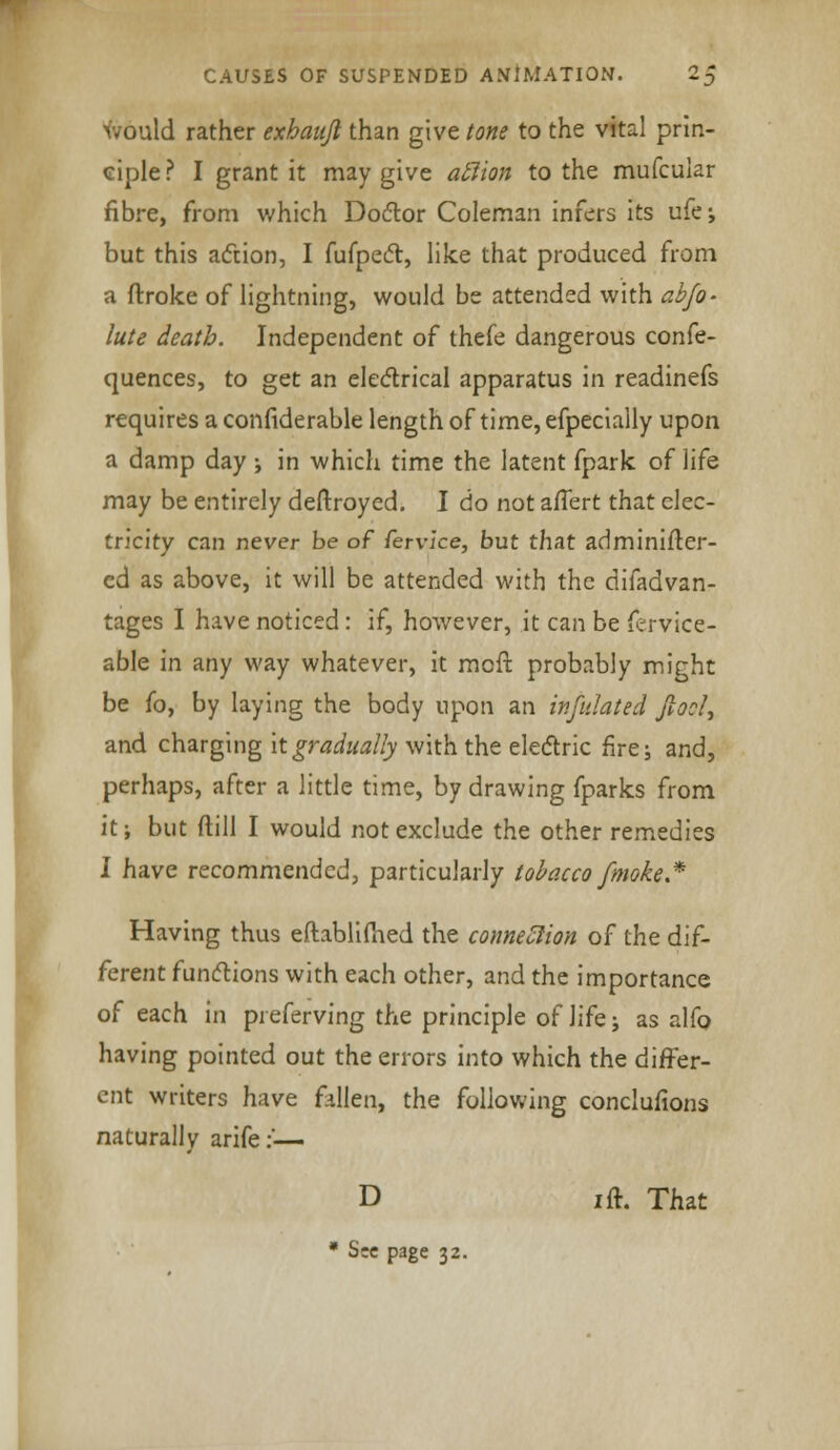 ~D would rather exhanjl than give tone to the vital prin- ciple? I grant it may give aclion to the mufcular fibre, from which Doctor Coleman infers its ufe; but this action, I fufpect, like that produced from a ftroke of lightning, would be attended with abfo- lute death. Independent of thefe dangerous confe- quences, to get an electrical apparatus in readinefs requires a confiderable length of time, efpecially upon a damp day ; in which time the latent fpark of life may be entirely deftroyed. I do not aflert that elec- tricity can never be of fervice, but that adminifter- cd as above, it will be attended with the difadvan- tages I have noticed: if, however, it can be fervice- able in any way whatever, it mcfr, probably might be fo, by laying the body upon an infidated fiooU and charging it gradually with the electric fire; and, perhaps, after a little time, by drawing fparks from it; but ftill I would not exclude the other remedies I have recommended, particularly tobacco [moke.* Having thus eftablimed the connexion of the dif- ferent functions with each other, and the importance of each in preferving the principle of life; as alfo having pointed out the errors into which the differ- ent writers have fallen, the following conclufions naturally arife:'— D i ft. That * Sec page 32.