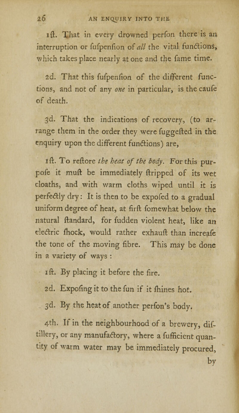 i ft. That in every drowned perfon there is an interruption or fufpenfion of all the vital functions, which takes place nearly at one and the fame time. 2d. That this fufpenfion of the different func- tions, and not of any one in particular, is the caufe of death. 3d. That the indications of recovery, (to ar- range them in the order they were fuggefted in the enquiry upon the different functions) are, 1 ft. To reftore the heat of the body. For this pur- pofe it muft be immediately ftripped of its wet cloaths, and with warm cloths wiped until it is perfectly dry: It is then to be expofed to a gradual uniform degree of heat, at fir ft fomewhat below the natural ftandard, for fudden violent heat, like an electric mock, would rather exhauft than increafe the tone of the moving fibre. This may be done in a variety of ways : 1 ft. By placing it before the fire. 2d. Expofing it to the fun if it fhines hot. 3d. By the heat of another perfon's body. 4th. If in the neighbourhood of a brewery, dif- tillery, or any manufactory, where a fufficient quan- tity of warm water may be immediately procured, by