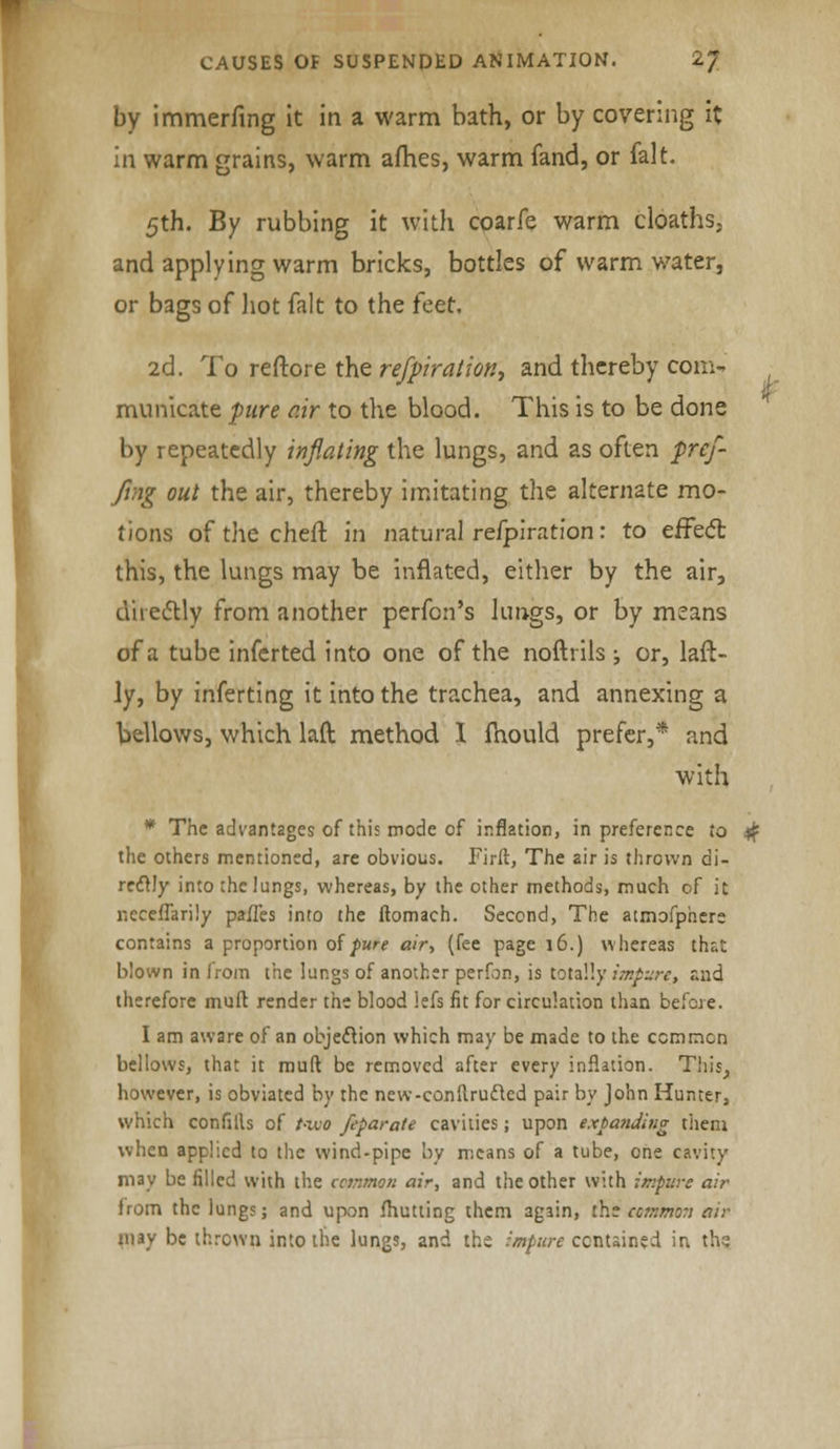 by immerfing it in a warm bath, or by covering it in warm grains, warm alries, warm fand, or fait. 5th. By rubbing it with coarfe warm cloaths, and applying warm bricks, bottles of warm water, or bags of hot fait to the feet. 2d. To reftore the refpiration, and thereby com- municate pure air to the blood. This is to be done by repeatedly inflating the lungs, and as often pref- fing out the air, thereby imitating the alternate mo- tions of the chert in natural refpiration: to effect this, the lungs may be inflated, either by the air, d'ueclly from another perfon's lungs, or by means of a tube inferted into one of the noftrils ; or, laft- ly, by inferring it into the trachea, and annexing a bellows, which laft method I fhould prefer,* and with * The advantages of this mode of inflation, in preference to # the others mentioned, are obvious. Firlt, The air is thrown di- rectly into the lungs, whereas, by the other methods, much of it ncceffarily pafl'es into the ftomach. Second, The atmofphere contains a proportion of pure air, (fee page 16.) whereas thr.t blown in from the lungs of another perfon, is totally impure, and therefore muft render the blood lefs fit for circulation than before. I am aware of an objection which may be made to the common bellows, that it muft be removed after every inflation. This, however, is obviated by the new-conftrufted pair by John Hunter,, which confills of t-wo feparate cavities; upon expanding them when applied to the wind-pipe by means of a tube, one cavity may be filled with the common air, and the other with impure air from the lungs; and upon fhutting them again, the common air may be thrown into the lungs, and the impure contained in ths