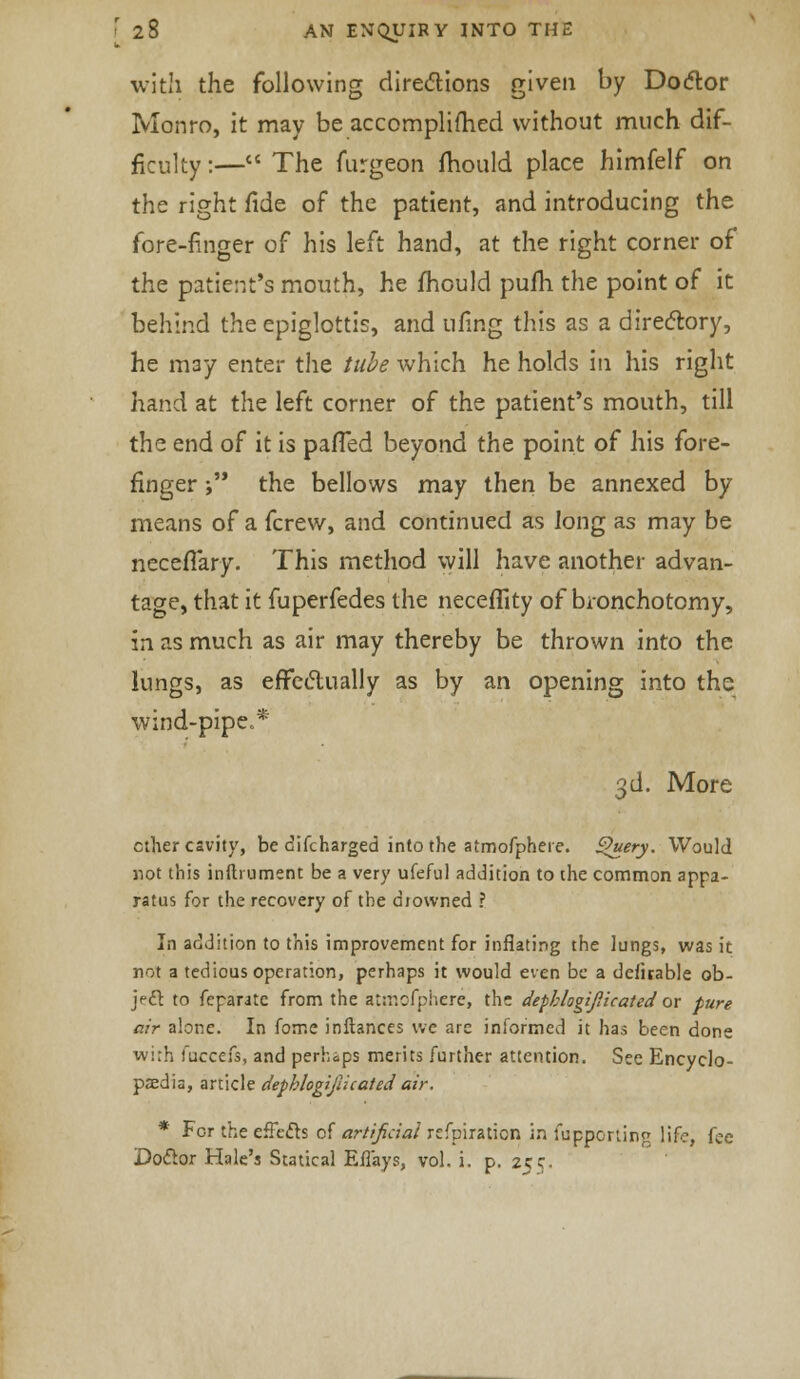 with the following directions given by Do<5lor Monro, it may be accomplifhed without much dif- ficulty :— The furgeon mould place himfelf on the right fide of the patient, and introducing the fore-finger of his left hand, at the right corner of the patient's mouth, he mould pufh the point of it behind the epiglottis, and ufing this as a directory, he m3y enter the tube which he holds in his right hand at the left corner of the patient's mouth, till the end of it is palled beyond the point of his fore- finger ; the bellows may then be annexed by means of a fcrew, and continued as long as may be neceflary. This method will have another advan- tage, that it fuperfedes the neceflity of bronchotomy, in as much as air may thereby be thrown into the lungs, as effectually as by an opening into the wind-pipe.* 3d. More ether cavity, be cifcharged into the atmofphere. £h/ery. Would not this inftrument be a very ufeful addition to the common appa- ratus for the recovery of the drowned ? In addition to this improvement for inflating the lungs, was it not a tedious operation, perhaps it would even be a defuable ob- ject to feparate from the atmofphere, the dephlogifiicated or pure air alone. In fome inftances we are informed it has been done wi;h fuccefs, and perhaps merits further attention. See Encyclo- paedia, article dephlogifiicated air. * For the effects of artificial refpiraticn in fupporting life, fee Doclor Hale's Statical Eilays, vol. i. p. zee.