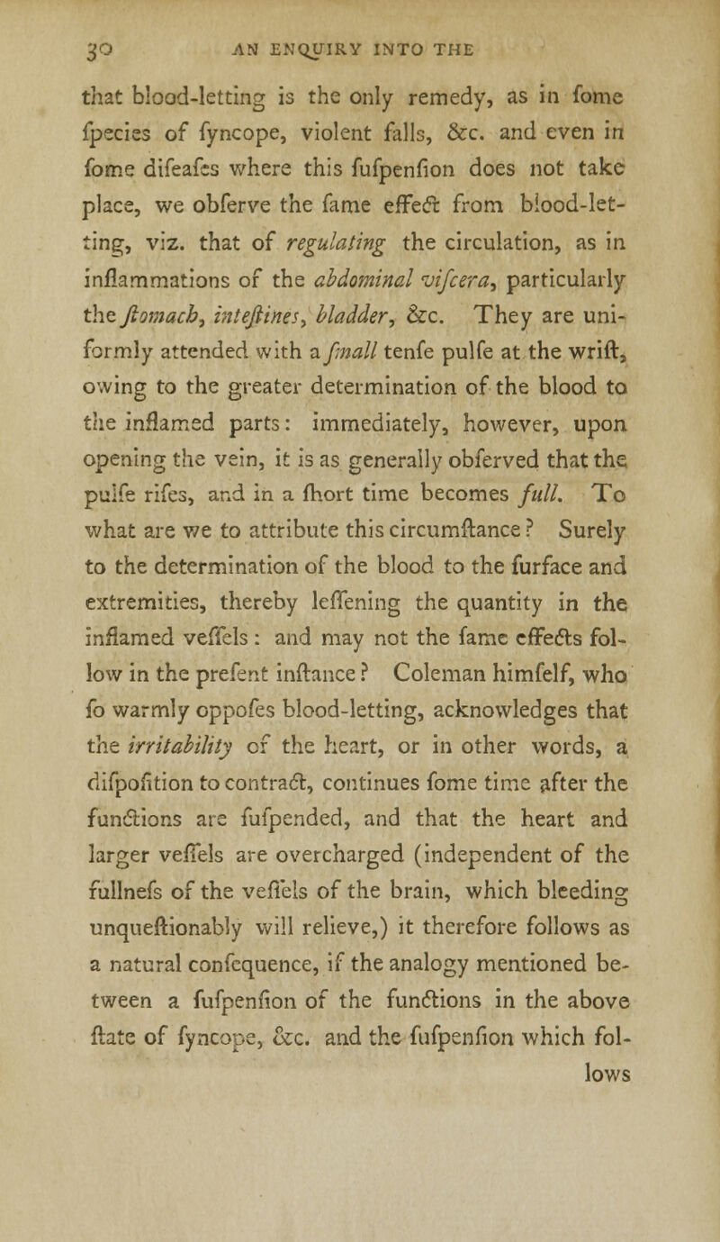 that blood-letting is the only remedy, as in fome fpecies of fyncope, violent falls, &c. and even in fome difeafcs where this fufpenfion does not take place, we obferve the fame effect from blood-let- ting, viz. that of regulating the circulation, as in inflammations of the abdominal vifcera, particularly the Jiomacb, intejtines, bladder, &c. They are uni- formly attended with a/mall tenfe pulfe at the wrift, owing to the greater determination of the blood to the inflamed parts: immediately, however, upon opening the vein, it is as generally obferved that the. pulfe rifes, and in a mort time becomes full. To what are we to attribute this circumftance ? Surely to the determination of the blood to the furface and extremities, thereby lerTening the quantity in the inflamed veffels : and may not the fame effects fol- low in the prefent inftance ? Coleman himfelf, who fo warmly oppofes blood-letting, acknowledges that the irritability of the heart, or in other words, a difpofition to contract, continues fome time after the functions are fufpended, and that the heart and larger veffels are overcharged (independent of the fullnefs of the veflels of the brain, which bleeding unqueftionably will relieve,) it therefore follows as a natural confequence, if the analogy mentioned be- tween a fufpenfion of the functions in the above ftate of fyncope, &c, and the fufpenfion which fol- lows