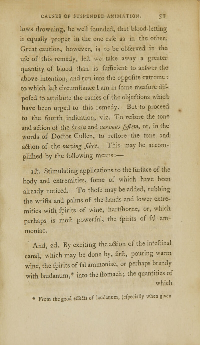 lows drowning, be well founded, that blood-letting is equally proper in the one cafe as in the other. Great caution, however, is to be obferved in the ufe of this remedy, left wo take away a greater quantity of blood than is fufficient to anfv/er the above intention, and run into the oppcfite extreme : to which lad circumftance I am in fome meafure dif- pofed to attribute the caufes of the objections which have been urged to this remedy. But to proceed to the fourth indication, viz. To reftore the tone and action of the brain and nervous fyflem^ or, in the words of Doctor Cullen, to reftore the tone and action of the moving fibre. This may be accom- plifhed by the following means:— ift. Stimulating applications to the furface of the body and extremities, fome of which have been already noticed. To thofe may be added, rubbing the wrifts and palms of the hands and lower extre- mities with fpirits of wine, hartfhorne, or, which perhaps is moft powerful, the fpirits of fu am- moniac. And, 2d. By exciting the action of the intcftinal canal, which may be done by, firft, pouring warm wine, the fpirits of fal ammoniac, or perhaps brandy with laudanum,* into theftomach-, the quantities of which * From the good effects of laudanum, (dpeciillj when given