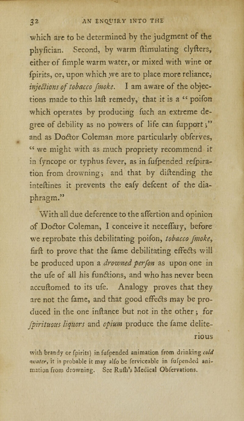 which are to be determined by the judgment of the phyfician. Second, by warm {Simulating clyfters, either of fimple warm water, or mixed with wine or fpirits, or, upon which we are to place more reliance.; injections of tobacco [moke. I am aware of the objec- tions made to this laft remedy, that it is a  poifon which operates by producing fuch an extreme de- gree of debility as no powers of life can fupport; and as Doctor Coleman more particularly obferves,  we might with as much propriety recommend it in fyncope or typhus fever, as in fufpended refpira- tion from drowning-, and that by diftending the inteftines it prevents the eafy defcent of the dia- phragm. With all due deference to the afTertion and opinion of Doctor Coleman, I conceive it necefTary, before we reprobate this debilitating poifon, tobacco fmoke, firft to prove that the fame debilitating effects will be produced upon a drowned per/on as upon one in the ufe of all his functions, and who has never been accuftomed to its ufe. Analogy proves that they are not the fame, and that good effects may be pro- duced in the one inftance but not in the other; for fpirituous liquors and opium produce the fame delite- rious with brandy or fpirits) in fufpended animation from drinking cold nvatcr, it is probable it may alfo be ferviceable in fufpended ani- mation from drowning. See Rufh's Medical Obfervations.