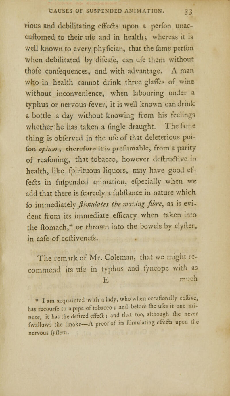 rious and debilitating effects upon a perfon unac- cuftomcd to their ufe and in health; whereas it is well known to every phyfician, that the fame perfon when debilitated by difeafe, can ufe them without thofe confequences, and with advantage. A man who in health cannot drink three glaffes of wine without inconvenience, when labouring under a typhus or nervous fever, it is well known can drink a bottle a day without knowing from his feelings whether he has taken a fingle draught. The fame thing is obferved in the ufe of that deleterious poi- fon opium -, therefore it is prefumable, from a parity of reafoning, that tobacco, however destructive in health, like fpirituous liquors, may have good ef- fects in fufpended animation, efpecially when we add that there is fcarcely a fubdance in nature which fo immediately ftimulates the moving fibre, as is evi- dent from its immediate efficacy when taken into the itomach,* or thrown into the bowels by clyfter, in cafe of coftivenefs. The remark of Mr. Coleman, that we might re- commend its ufe in typhus and fyncope with as £ much * I am acquainted with a lady, who when occafionaily coftive, has recourfe to a pipe of tobacco ; and before (he ufes it one mi- nute, it has the defined effeft; and that too, although fhe never (Wallows the fmoke—A proof of its ftimulating effect upon the nervous fyftem.