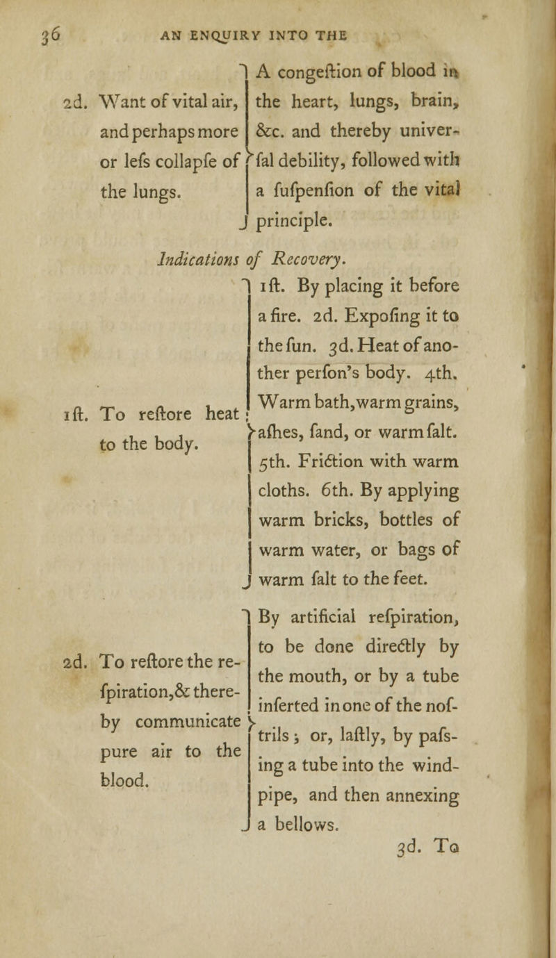 2d. Want of vital air, and perhaps more or lefs collapfe of 1 A congeftion of blood m the heart, lungs, brain, &c. and thereby univer- sal debility, followed with the lungs. a fufpenfion of the vita] principle. Indications of Recovery. i ft. By placing it before afire. 2d. Expofing it to the fun. 3d. Heat of ano- ther perfon's body. 4th. - _ n , Warm bath,warm grains, ft. To reftore heat ° )-afhes, fand, or warm fait. 5th. Friction with warm cloths. 6th. By applying warm bricks, bottles of warm water, or bags of warm fait to the feet. to the body. 2d. To reftore the re- fpiration,& there- by communicate y pure air to the blood. By artificial refpiration, to be done directly by the mouth, or by a tube inferted in one of the nof- trils ; or, laftly, by pafs- ing a tube into the wind- pipe, and then annexing a bellows. 3d. To