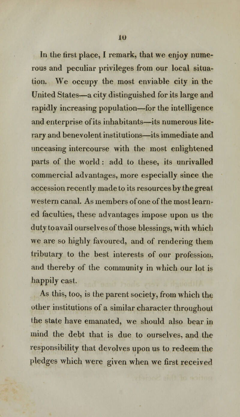 In the tirst place, I remark, that we enjoy nume- rous and peculiar privileges from our local situa- tion. We occupy the most enviable city in the United States—a city distinguished for its large and rapidly increasing population—for the intelligence and enterprise of its inhabitants—its numerous lite- rary and benevolent institutions—its immediate and unceasing intercourse with the most enlightened parts of the world: add to these, its unrivalled commercial advantages, more especially since the accession recently made to its resources by the great western canal. As members of one of the most learn- ed faculties, these advantages impose upon us the duty toavail ourselves of those blessings, with which we are so highly favoured, and of rendering them tributary to the best interests of our profession, and thereby of the community in which our lot is happily cast. As this, too, is the parent society, from which the other institutions of a similar character throughout the state have emanated, we should also bear in mind the debt that is due to ourselves, and the responsibility that devolves upon us to redeem the pledges which were given when we first received