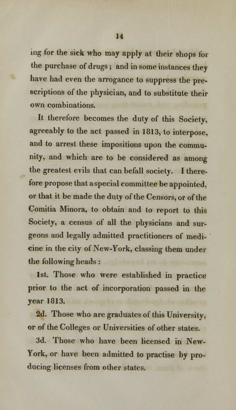 ing for the sick who may apply at their shops tor the purchase of drugs; and in some instances they have had even the arrogance to suppress the pre- scriptions of the physician, and to substitute their own combinations. It therefore becomes the duty of this Society, agreeably to the act passed in 1813, to interpose, and to arrest these impositions upon the commu- nity, and which are to be considered as among the greatest evils that can befall society. I there- fore propose that a special committee be appointed, or that it be made the duty of the Censors, or of the Comitia Minora, to obtain and to report to this Society, a census of all the physicians and sur- geons and legally admitted practitioners of medi- cine in the city of New-York, classing them under the following heads: 1st. Those who were established in practice prior to the act of incorporation passed in the year 1813. 2d. Those who are graduates of this University, or of the Colleges or Universities of other states. 3d. Those who have been licensed in New- York, or have been admitted to practise by pro- ducing licenses from other states.