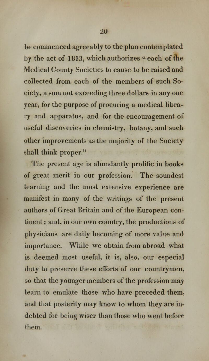 be commenced agreeably to the plan contemplated by the act of 1813, which authorizes each of tlie Medical County Societies to cause to be raised and collected from each of the members of such So- ciety, a sum not exceeding three dollars in any one year, for the purpose of procuring a medical libra- ry and apparatus, and for the encouragement of useful discoveries in chemistry, botany, and such other improvements as the majority of the Society shall think proper. The present age is abundantly prolific in books of great merit in our profession. The soundest learning and the most extensive experience are manifest in many of the Avritings of the present authors of Great Britain and of the European con- tinent ; and, in our own country, the productions of physicians are daily becoming of more value and importance. While we obtain from abroad what is deemed most useful, it is, also, our especial duty to preserve these efforts of our countrymen, so that the younger members of the profession may learn to emulate those who have preceded them, and that posterity may know to whom they are in- debted for being wiser than those who went before them.