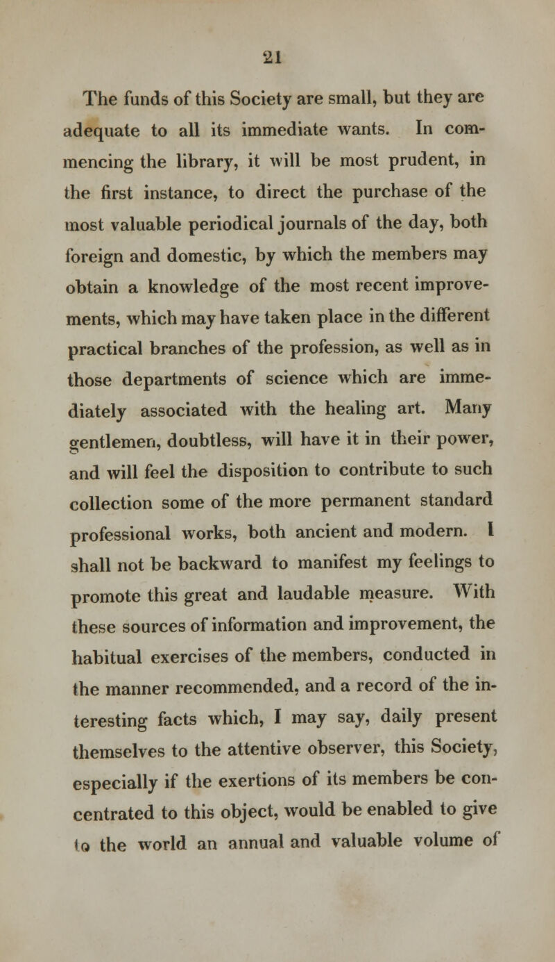 The funds of this Society are small, but they are adequate to all its immediate wants. In com- mencing the library, it will be most prudent, in the first instance, to direct the purchase of the most valuable periodical journals of the day, both foreign and domestic, by which the members may obtain a knowledge of the most recent improve- ments, which may have taken place in the different practical branches of the profession, as well as in those departments of science which are imme- diately associated with the healing art. Many gentlemen, doubtless, will have it in their power, and will feel the disposition to contribute to such collection some of the more permanent standard professional works, both ancient and modern. I shall not be backward to manifest my feelings to promote this great and laudable measure. With these sources of information and improvement, the habitual exercises of the members, conducted in the manner recommended, and a record of the in- teresting facts which, I may say, daily present themselves to the attentive observer, this Society, especially if the exertions of its members be con- centrated to this object, would be enabled to give to the world an annual and valuable volume of