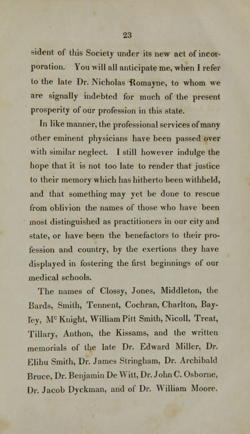 sident of this Society under its new act of incor- poration. You will all anticipate me, when I refer to the late Dr. Nicholas Romayne, to whom we are signally indebted for much of the present prosperity of our profession in this state. In like manner, the professional services of many other eminent physicians have been passed over with similar neglect. I still however indulge the hope that it is not too late to render that justice to their memory which has hitherto been withheld, and that something may yet be done to rescue from oblivion the names of those who have been most distinguished as practitioners in our city and state, or have been the benefactors to their pro- fession and country, by the exertions they have displayed in fostering the first beginnings of our medical schools. The names of Clossy, Jones, Middleton, the Bards, Smith, Tennent, Cochran, Charlton, Bay- ley, Mc Knight, William Pitt Smith, Nicoll, Treat, Tillary, Anthon, the Kissams, and the written memorials of the late Dr. Edward Miller, Dr. Elihu Smith, Dr. James Stringham, Dr. Archibald Bruce, Dr. Benjamin De Witt, Dr. John C. Osborne, Dr. Jacob Dyckman, and of Dr. William Moore.