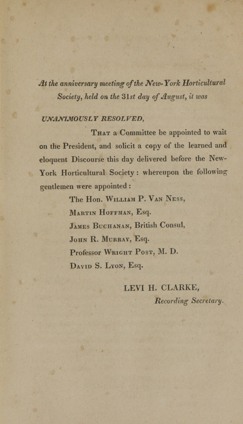 At the anniversary meeting of the New-York Horticultural Society, held on the 31s£ day of August, it was UNANIMOUSLY RESOLVED, That a Committee be appointed to wait on the President, and solicit a copy of the learned and eloquent Discourse this day delivered before the New- York Horticultural Society: whereupon the following gentlemen were appointed: The Hon. William P. Van Ness, Martin Hoffman, Esq. James Buchanan, British Consul, John R. Murray, Esq. Professor Wright Post, M. D. David S. Lyon, Esq. LEVI H. CLARKE, Recording Secretary.