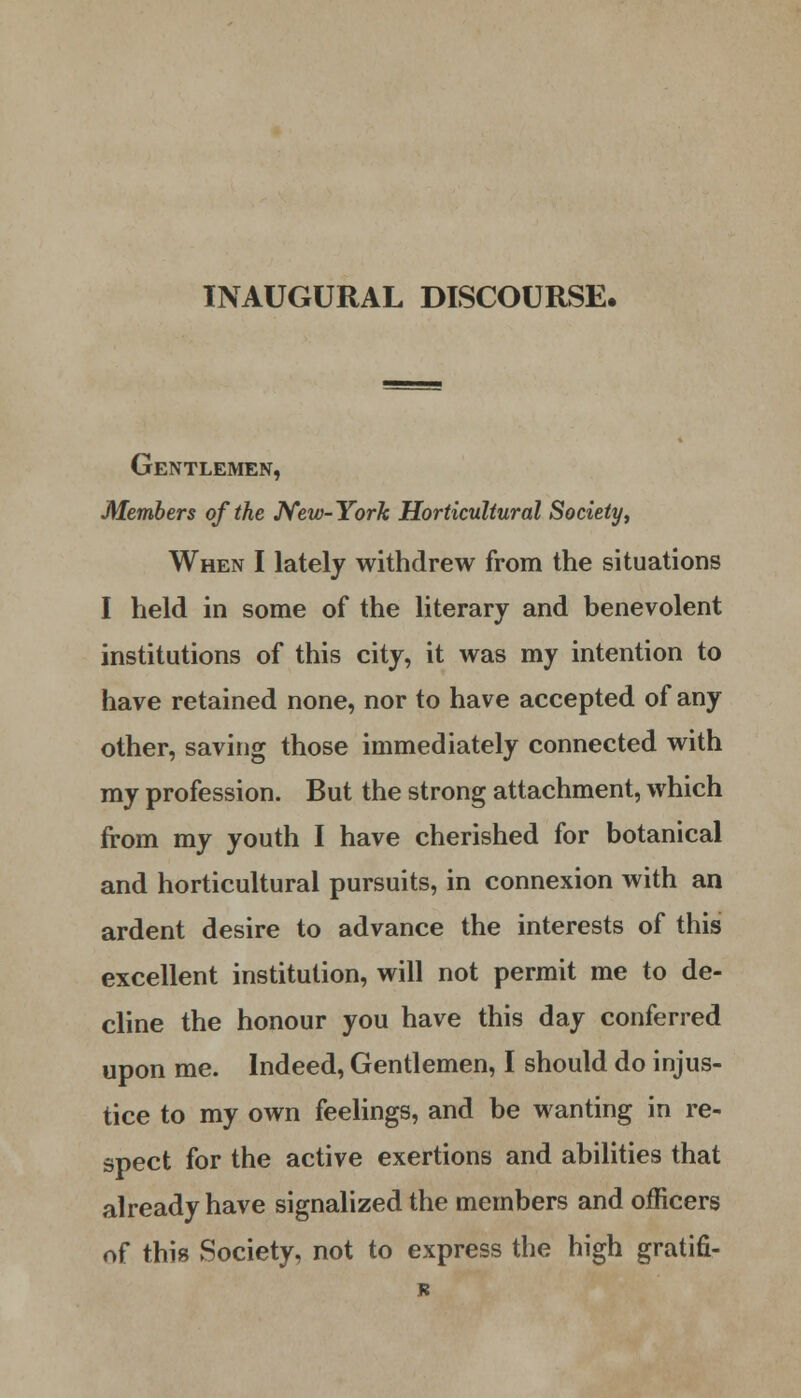 INAUGURAL DISCOURSE. Gentlemen, Members of the New-York Horticultural Society, When I lately withdrew from the situations I held in some of the literary and benevolent institutions of this city, it was my intention to have retained none, nor to have accepted of any other, saving those immediately connected with my profession. But the strong attachment, which from my youth I have cherished for botanical and horticultural pursuits, in connexion with an ardent desire to advance the interests of this excellent institution, will not permit me to de- cline the honour you have this day conferred upon me. Indeed, Gentlemen, I should do injus- tice to my own feelings, and be wanting in re- spect for the active exertions and abilities that already have signalized the members and officers of this Society, not to express the high gratifi-