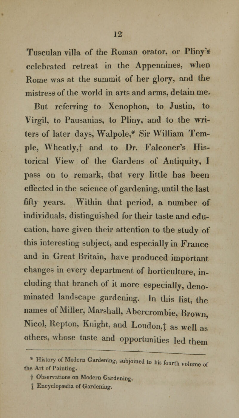 Tusculan villa of the Roman orator, or Pliny's celebrated retreat in the Appennines, when Rome was at the summit of her glory, and the mistress of the world in arts and arms, detain me. But referring to Xenophon, to Justin, to Virgil, to Pausanias, to Pliny, and to the wri- ters of later days, Walpole,* Sir William Tem- ple, Wheatly,f and to Dr. Falconer's His- torical View of the Gardens of Antiquity, I pass on to remark, that very little has been effected in the science of gardening, until the last fifty years. Within that period, a number of individuals, distinguished for their taste and edu- cation, have given their attention to the study of this interesting subject, and especially in France and in Great Britain, have produced important changes in every department of horticulture, in- cluding that branch of it more especially, deno- minated landscape gardening. In this list, the names of Miller, Marshall, Abercrombie, Brown, Nicol, Repton, Knight, and Loudon,J as well as others, whose taste and opportunities led them * History of Modern Gardening, subjoined to his fourth volume of the Art of Painting. f Observations on Modern Gardening. \ Encyclopaedia of Gardening.