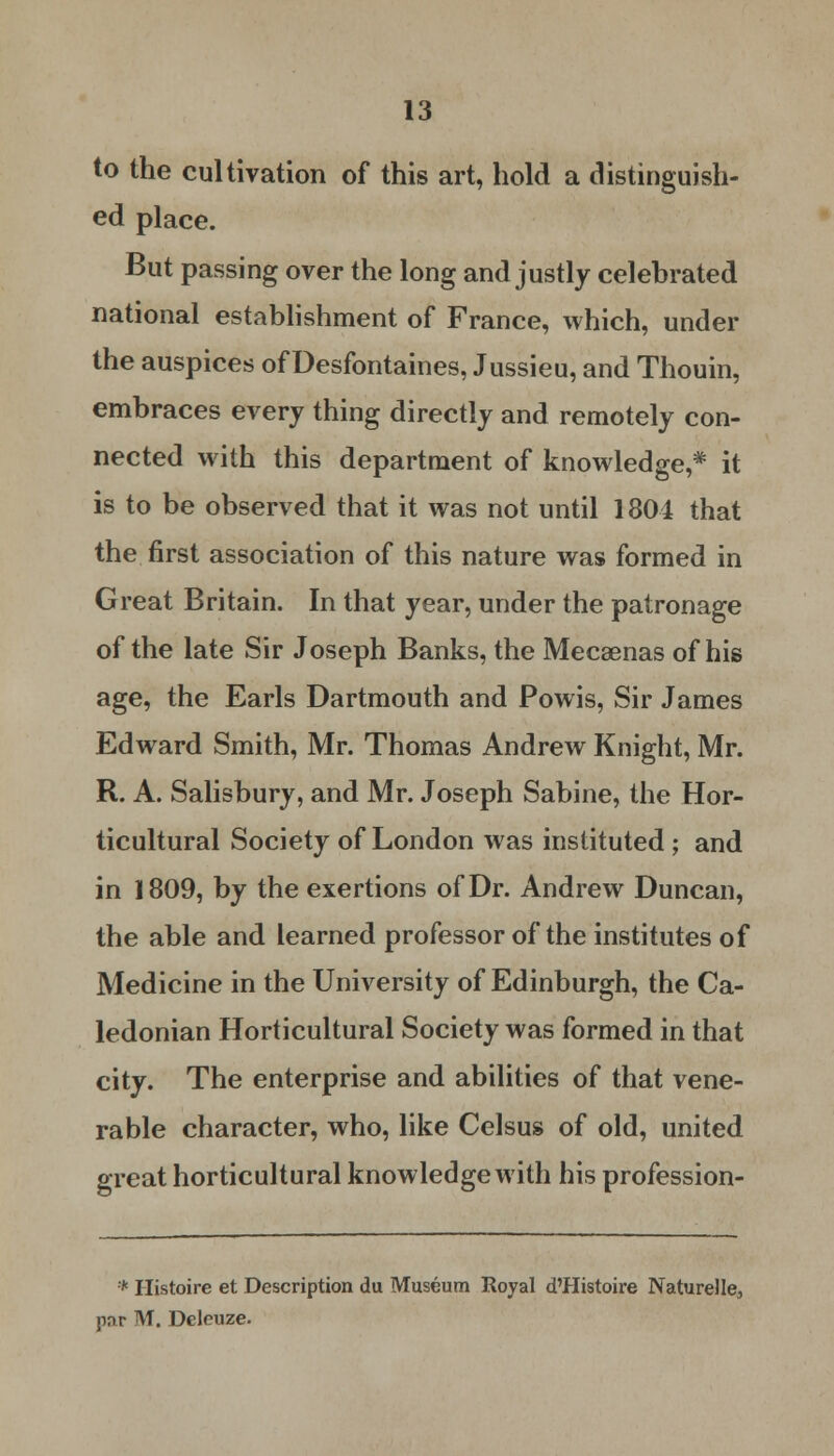 to the cultivation of this art, hold a distinguish- ed place. But passing over the long and justly celebrated national establishment of France, which, under the auspices of Desfontaines, Jussieu, and Thouin, embraces every thing directly and remotely con- nected with this department of knowledge,* it is to be observed that it was not until 1804 that the first association of this nature was formed in Great Britain. In that year, under the patronage of the late Sir Joseph Banks, the Mecaenas of his age, the Earls Dartmouth and Powis, Sir James Edward Smith, Mr. Thomas Andrew Knight, Mr. R. A. Salisbury, and Mr. Joseph Sabine, the Hor- ticultural Society of London was instituted; and in 1809, by the exertions of Dr. Andrew Duncan, the able and learned professor of the institutes of Medicine in the University of Edinburgh, the Ca- ledonian Horticultural Society was formed in that city. The enterprise and abilities of that vene- rable character, who, like Celsus of old, united great horticultural knowledge with his profession- * Histoire et Description du Museum Royal d'Histoire Naturelle, por M. Deleuze.