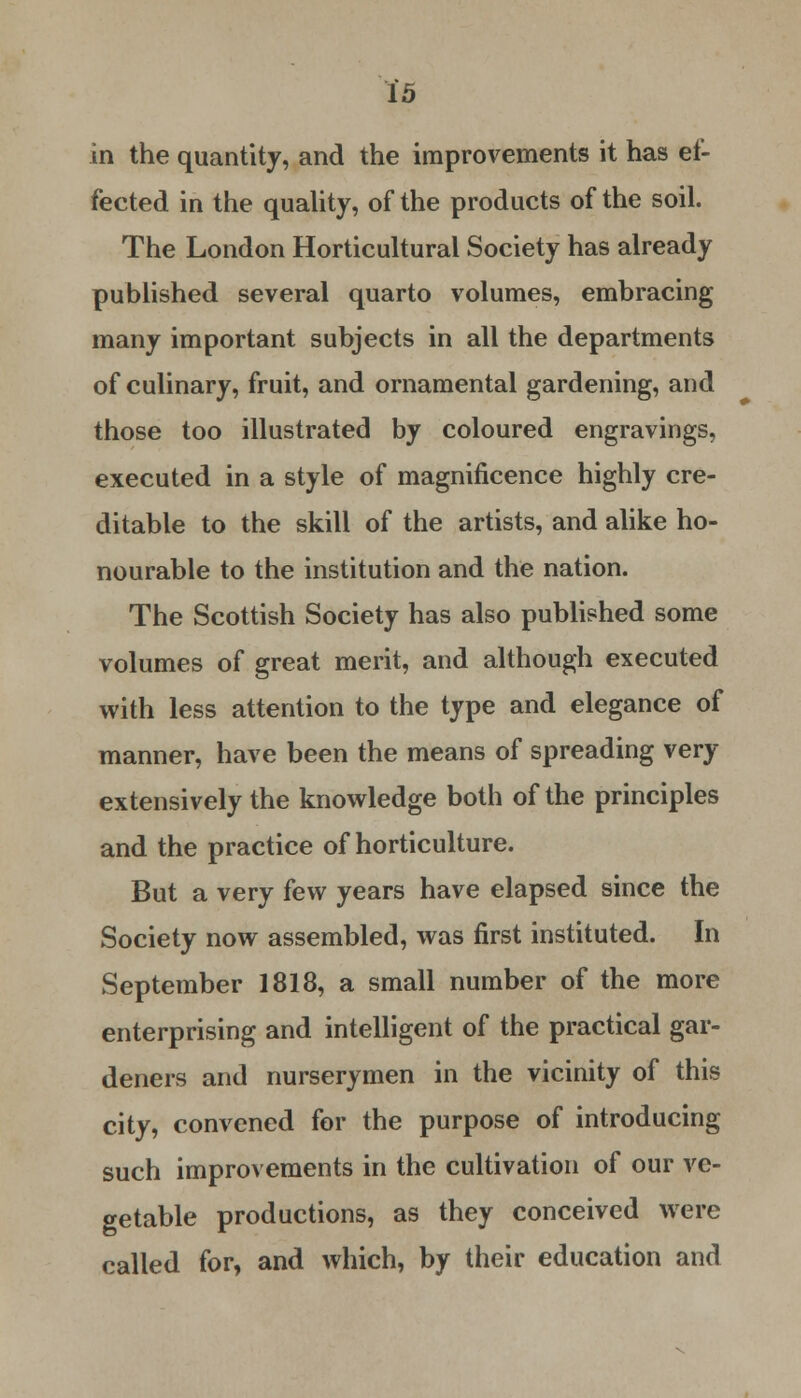 in the quantity, and the improvements it has ef- fected in the quality, of the products of the soil. The London Horticultural Society has already published several quarto volumes, embracing many important subjects in all the departments of culinary, fruit, and ornamental gardening, and those too illustrated by coloured engravings, executed in a style of magnificence highly cre- ditable to the skill of the artists, and alike ho- nourable to the institution and the nation. The Scottish Society has also published some volumes of great merit, and although executed with less attention to the type and elegance of manner, have been the means of spreading very extensively the knowledge both of the principles and the practice of horticulture. But a very few years have elapsed since the Society now assembled, was first instituted. In September 1818, a small number of the more enterprising and intelligent of the practical gar- deners and nurserymen in the vicinity of this city, convened for the purpose of introducing such improvements in the cultivation of our ve- getable productions, as they conceived were called for, and which, by their education and