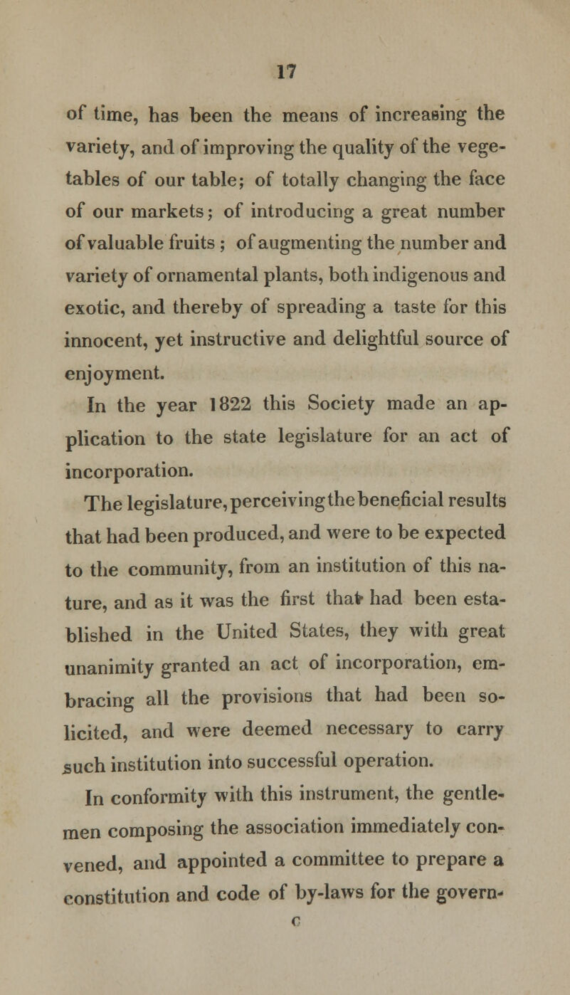 of time, has been the means of increasing the variety, and of improving the quality of the vege- tables of our table; of totally changing the face of our markets; of introducing a great number of valuable fruits; of augmenting the number and variety of ornamental plants, both indigenous and exotic, and thereby of spreading a taste for this innocent, yet instructive and delightful source of enjoyment. In the year 1822 this Society made an ap- plication to the state legislature for an act of incorporation. The legislature, perceiving the beneficial results that had been produced, and were to be expected to the community, from an institution of this na- ture, and as it was the first thaV had been esta- blished in the United States, they with great unanimity granted an act of incorporation, em- bracing all the provisions that had been so- licited, and were deemed necessary to carry such institution into successful operation. In conformity with this instrument, the gentle- men composing the association immediately con- vened, and appointed a committee to prepare a constitution and code of by-laws for the govern-