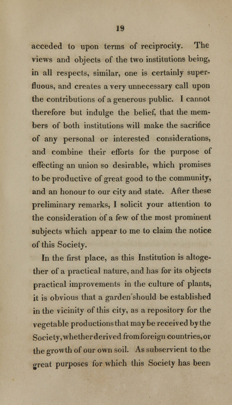 acceded to upon terms of reciprocity. The views and objects of the two institutions being, in all respects, similar, one is certainly super- fluous, and creates a very unnecessary call upon the contributions of a generous public. I cannot therefore but indulge the belief, that the mem- bers of both institutions will make the sacrifice of any personal or interested considerations, and combine their efforts for the purpose of effecting an union so desirable, which promises to be productive of great good to the community, and an honour to our city and state. After these preliminary remarks, I solicit your attention to the consideration of a few of the most prominent subjects which appear to me to claim the notice of this Society. In the first place, as this Institution is altoge- ther of a practical nature, and has for its objects practical improvements in the culture of plants, it is obvious that a gardenshould be established in the vicinity of this city, as a repository for the vegetable productions that maybe received by the Society, whether derived from foreign countries, or the growth of our own soil. As subservient to the o-reat purposes for which this Society has been