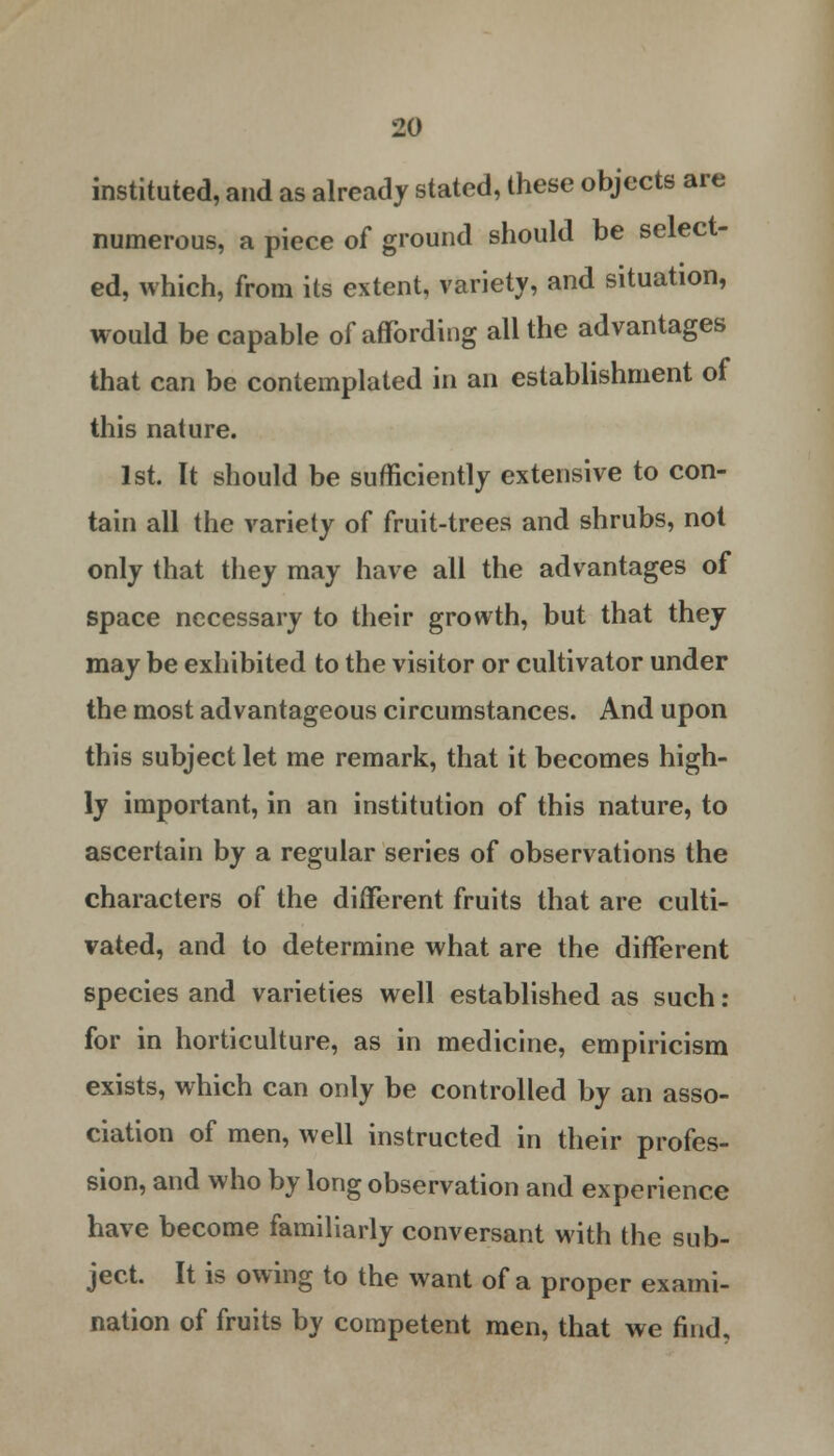 instituted, and as already stated, these objects are numerous, a piece of ground should be select- ed, which, from its extent, variety, and situation, would be capable of affording all the advantages that can be contemplated in an establishment of this nature. 1st. It should be sufficiently extensive to con- tain all the variety of fruit-trees and shrubs, not only that they may have all the advantages of space necessary to their growth, but that they may be exhibited to the visitor or cultivator under the most advantageous circumstances. And upon this subject let me remark, that it becomes high- ly important, in an institution of this nature, to ascertain by a regular series of observations the characters of the different fruits that are culti- vated, and to determine what are the different species and varieties well established as such: for in horticulture, as in medicine, empiricism exists, which can only be controlled by an asso- ciation of men, well instructed in their profes- sion, and who by long observation and experience have become familiarly conversant with the sub- ject. It is owing to the want of a proper exami- nation of fruits by competent men, that we find.