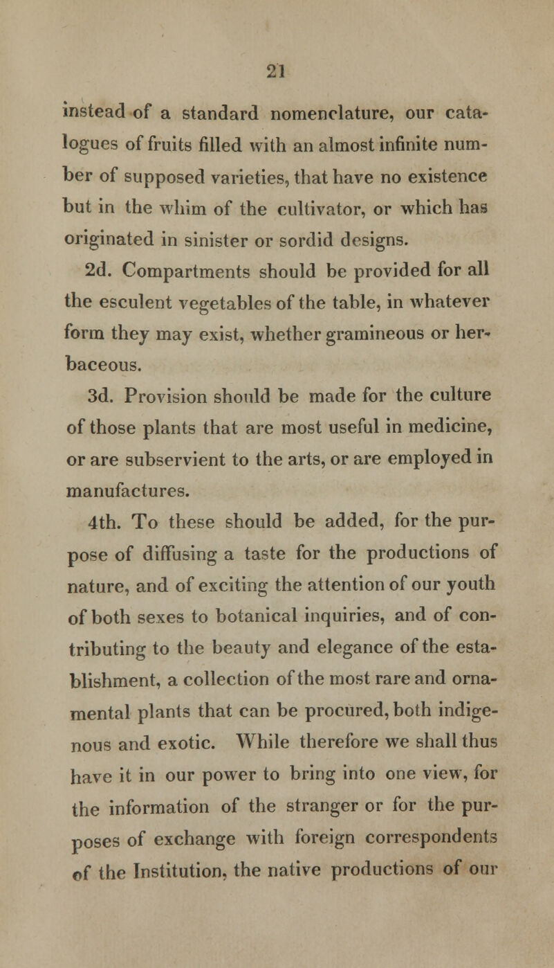 instead of a standard nomenclature, our cata- logues of fruits filled with an almost infinite num- ber of supposed varieties, that have no existence but in the whim of the cultivator, or which has originated in sinister or sordid designs. 2d. Compartments should be provided for all the esculent vegetables of the table, in whatever form they may exist, whether gramineous or her- baceous. 3d. Provision should be made for the culture of those plants that are most useful in medicine, or are subservient to the arts, or are employed in manufactures. 4th. To these should be added, for the pur- pose of diffusing a taste for the productions of nature, and of exciting the attention of our youth of both sexes to botanical inquiries, and of con- tributing to the beauty and elegance of the esta- blishment, a collection of the most rare and orna- mental plants that can be procured, both indige- nous and exotic. While therefore we shall thus have it in our power to bring into one view, for the information of the stranger or for the pur- poses of exchange with foreign correspondents of the Institution, the native productions of our