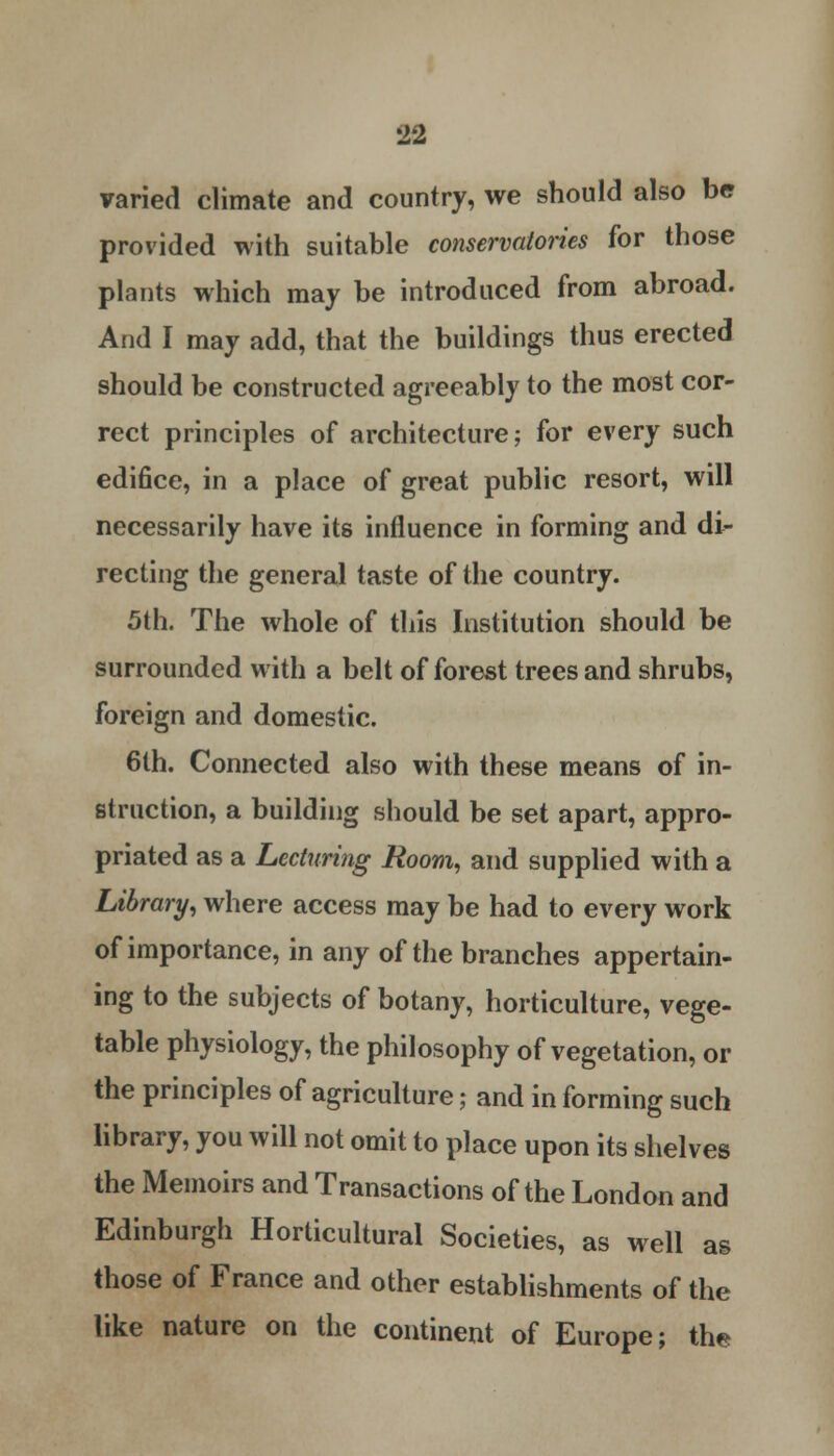 varied climate and country, we should also be provided with suitable conservatories for those plants which may be introduced from abroad. And I may add, that the buildings thus erected should be constructed agreeably to the most cor- rect principles of architecture; for every such edifice, in a place of great public resort, will necessarily have its influence in forming and di- recting the general taste of the country. 5th. The whole of this Institution should be surrounded with a belt of forest trees and shrubs, foreign and domestic. 6lh. Connected also with these means of in- struction, a building should be set apart, appro- priated as a Lecturing Room, and supplied with a Library, where access may be had to every work of importance, in any of the branches appertain- ing to the subjects of botany, horticulture, vege- table physiology, the philosophy of vegetation, or the principles of agriculture; and in forming such library, you will not omit to place upon its shelves the Memoirs and Transactions of the London and Edinburgh Horticultural Societies, as well as those of France and other establishments of the like nature on the continent of Europe; the