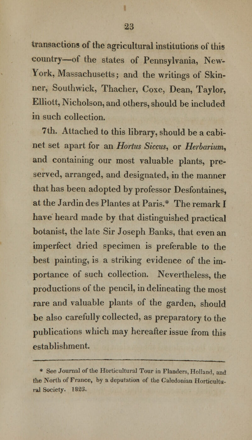 transactions of the agricultural institutions of this country—of the states of Pennsylvania, New- York, Massachusetts; and the writings of Skin- ner, Southwick, Thacher, Coxe, Dean, Taylor, Elliott, Nicholson, and others, should be included in such collection. 7th. Attached to this library, should be a cabi- net set apart for an Hortus Siccus, or Herbarium, and containing our most valuable plants, pre- served, arranged, and designated, in the manner that has been adopted by professor Desfontaines, at the Jardin des Plantes at Paris.* The remark I have heard made by that distinguished practical botanist, the late Sir Joseph Banks, that even an imperfect dried specimen is preferable to the best painting, is a striking evidence of the im- portance of such collection. Nevertheless, the productions of the pencil, in delineating the most rare and valuable plants of the garden, should be also carefully collected, as preparatory to the publications which may hereafter issue from this establishment. * See Journal of the Horticultural Tour in Flanders, Holland, and the North of France, by a deputation of the Caledonian Horticultu- ral Society. 1823.