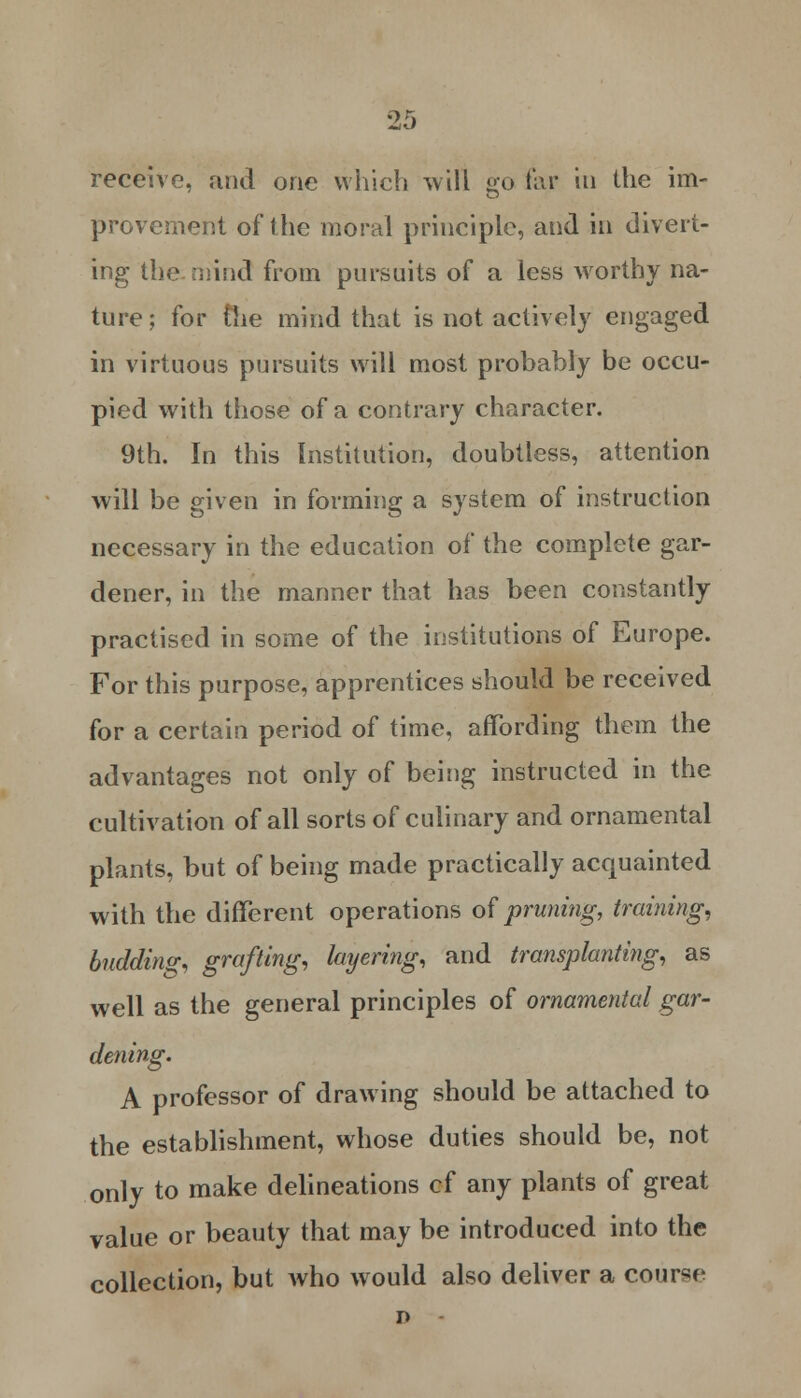 receive, and one which will go far in the im- provement of the moral principle, and in divert- ing the mind from pursuits of a less worthy na- ture; for (lie mind that is not actively engaged in virtuous pursuits will most probably be occu- pied with those of a contrary character. 9th. In this Institution, doubtless, attention will be given in forming a system of instruction necessary in the education of the complete gar- dener, in the manner that has been constantly practised in some of the institutions of Europe. For this purpose, apprentices should be received for a certain period of time, affording them the advantages not only of being instructed in the cultivation of all sorts of culinary and ornamental plants, but of being made practically acquainted with the different operations of pruning, training, buddin<r, grafting, layering, and transplanting, as well as the general principles of ornamental gar- dening. A professor of drawing should be attached to the establishment, whose duties should be, not only to make delineations cf any plants of great value or beauty that may be introduced into the collection, but who would also deliver a course n