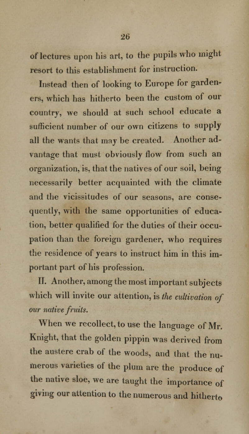 of lectures upon his art, to the pupils who might resort to this establishment for instruction. Instead then of looking to Europe for garden- ers, which has hitherto been the custom of our country, we should at such school educate a sufficient number of our own citizens to supply all the wants that may be created. Another ad- vantage that must obviously flow from such an organization, is, that the natives of our soil, being necessarily better acquainted with the climate and the vicissitudes of our seasons, are conse- quently, with the same opportunities of educa- tion, better qualified for the duties of their occu- pation than the foreign gardener, who requires the residence of years to instruct him in this im- portant part of his profession. II. Another, among the most important subjects which will invite our attention, is the cultivation of our native fruits. When we recollect, to use the language of Mr. Knight, that the golden pippin was derived from the austere crab of the woods, and that the nu- merous varieties of the plum are the produce of the native sloe, we are taught the importance of giving our attention to the numerous and hitherto