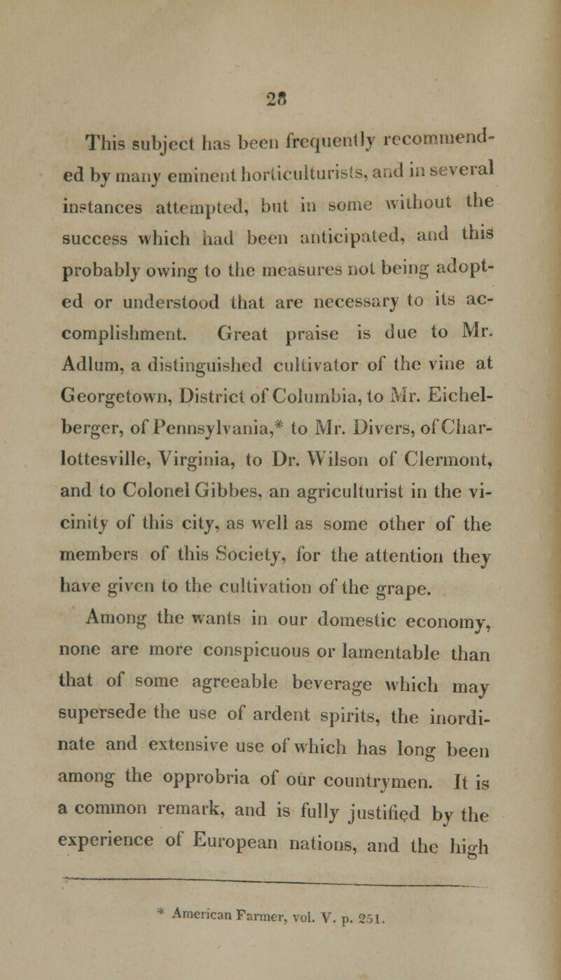 2« This subject has been frequently recommend- ed by many eminent horticulturists, and in several instances attempted, but in some without the success which had been anticipated, and this probably owing to the measures not being adopt- ed or understood that are necessary to its ac- complishment. Great praise is due to Mr. Adlum, a distinguished cultivator of the vine at Georgetown, District of Columbia, to Mr. Eichel- berger, of Pennsylvania,* to Mr. Divers, of Char- lottesville, Virginia, to Dr. Wilson of Clermont, and to Colonel Gibbes, an agriculturist in the vi- cinity of this city, as well as some other of the members of this Society, for the attention they have given to the cultivation of the grape. Among the wants in our domestic economy, none are more conspicuous or lamentable than that of some agreeable beverage which may supersede the use of ardent spirits, the inordi- nate and extensive use of which has lono- been among the opprobria of our countrymen. It is a common remark, and is fully justified by the experience of European nations, and the high