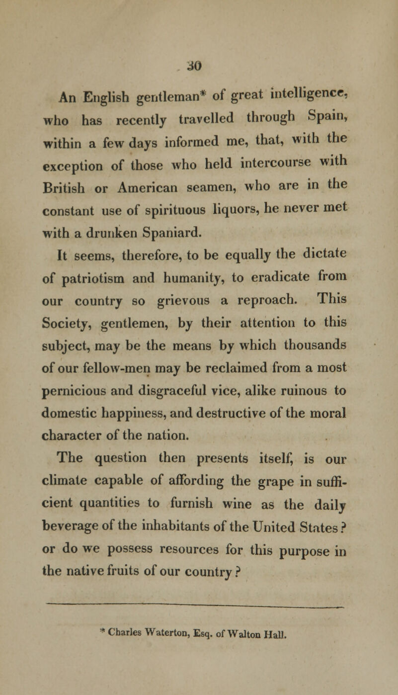An English gentleman* of great intelligence, who has recently travelled through Spain, within a few days informed me, that, with the exception of those who held intercourse with British or American seamen, who are in the constant use of spirituous liquors, he never met with a drunken Spaniard. It seems, therefore, to be equally the dictate of patriotism and humanity, to eradicate from our country so grievous a reproach. This Society, gentlemen, by their attention to this subject, may be the means by which thousands of our fellow-men may be reclaimed from a most pernicious and disgraceful vice, alike ruinous to domestic happiness, and destructive of the moral character of the nation. The question then presents itself, is our climate capable of affording the grape in suffi- cient quantities to furnish wine as the daily beverage of the inhabitants of the United States? or do we possess resources for this purpose in the native fruits of our country ? Charles Waterton, Esq. of Walton Hall.
