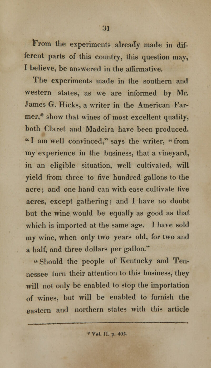 frrom the experiments already made in dif- ferent parts of this country, this question may, I believe, be answered in the affirmative. The experiments made in the southern and western states, as we are informed by Mr, James G. Hicks, a writer in the American Far- mer,* show that wines of most excellent quality, both Claret and Madeira have been produced. UI am well convinced, says the writer,  from my experience in the business, that a vineyard, in an eligible situation, well cultivated, will yield from three to five hundred gallons to the acre; and one hand can with ease cultivate five acres, except gathering; and I have no doubt but the wine would be equally as good as that which is imported at the same age. I have sold my wine, when only two years old, for two and a half, and three dollars per gallon. Should the people of Kentucky and Ten- nessee turn their attention to this business, they will not only be enabled to stop the importation of wines, but will be enabled to furnish the eastern and northern states with this article * Vol. II. p. 49fi.