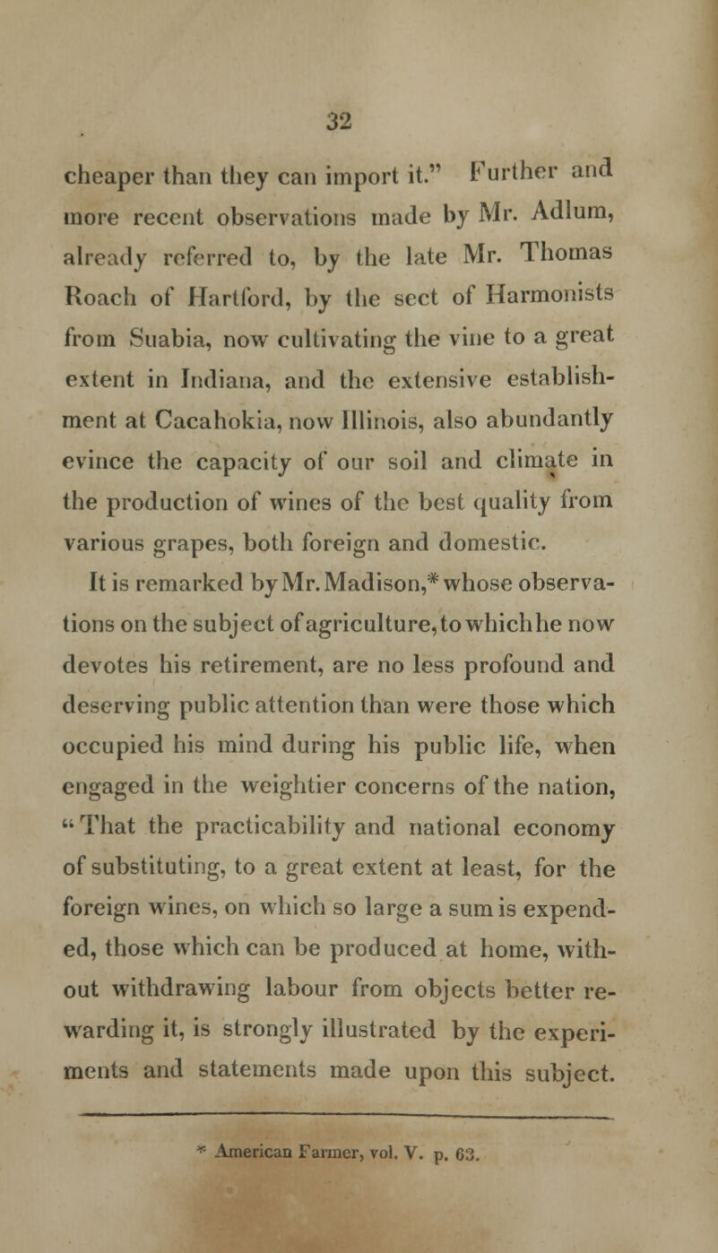 cheaper than they can import it. Further and more recent observations made by Mr. Adlum, already referred to, by the late Mr. Thomas Roach of Hartford, by the sect of Harmonists from Suabia, now cultivating the vine to a great extent in Indiana, and the extensive establish- ment at Cacahokia, now Illinois, also abundantly evince the capacity of our soil and climate in the production of wines of the best quality from various grapes, both foreign and domestic. It is remarked by Mr. Madison,* whose observa- tions on the subject of agriculture, to which he now devotes his retirement, are no less profound and deserving public attention than were those which occupied his mind during his public life, when engaged in the weightier concerns of the nation,  That the practicability and national economy of substituting, to a great extent at least, for the foreign wines, on which so large a sum is expend- ed, those which can be produced at home, with- out withdrawing labour from objects better re- warding it, is strongly illustrated by the experi- ments and statements made upon this subject.