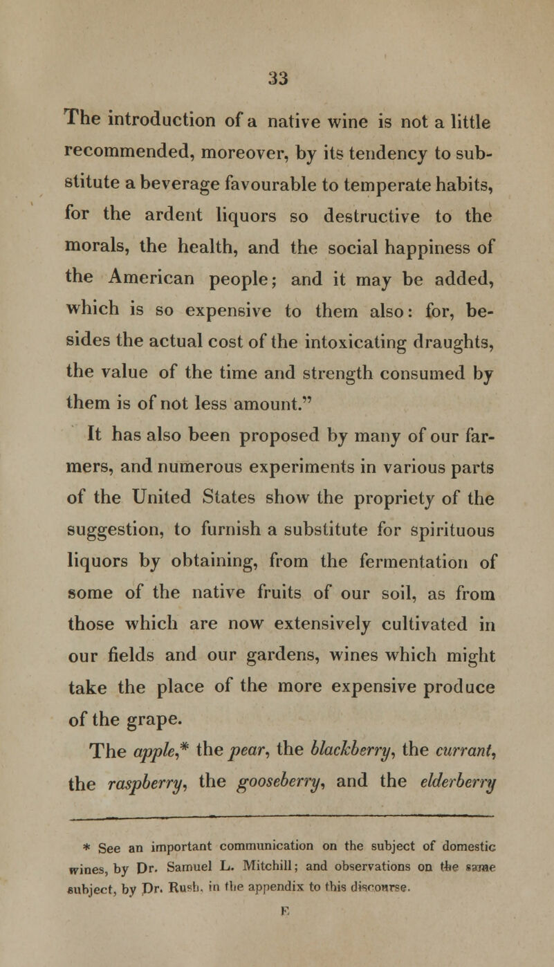 The introduction of a native wine is not a little recommended, moreover, by its tendency to sub- stitute a beverage favourable to temperate habits, for the ardent liquors so destructive to the morals, the health, and the social happiness of the American people; and it may be added, which is so expensive to them also: for, be- sides the actual cost of the intoxicating draughts, the value of the time and strength consumed by them is of not less amount. It has also been proposed by many of our far- mers, and numerous experiments in various parts of the United States show the propriety of the suggestion, to furnish a substitute for spirituous liquors by obtaining, from the fermentation of some of the native fruits of our soil, as from those which are now extensively cultivated in our fields and our gardens, wines which might take the place of the more expensive produce of the grape. The apple,* the pear, the blackberry, the currant, the raspberry, the gooseberry, and the elderberry * See an important communication on the subject of domestic wines, by Dr. Samuel L. Mitchill; and observations on the same subject, by Dr. RufL in the appendix to this dtsconrse. E