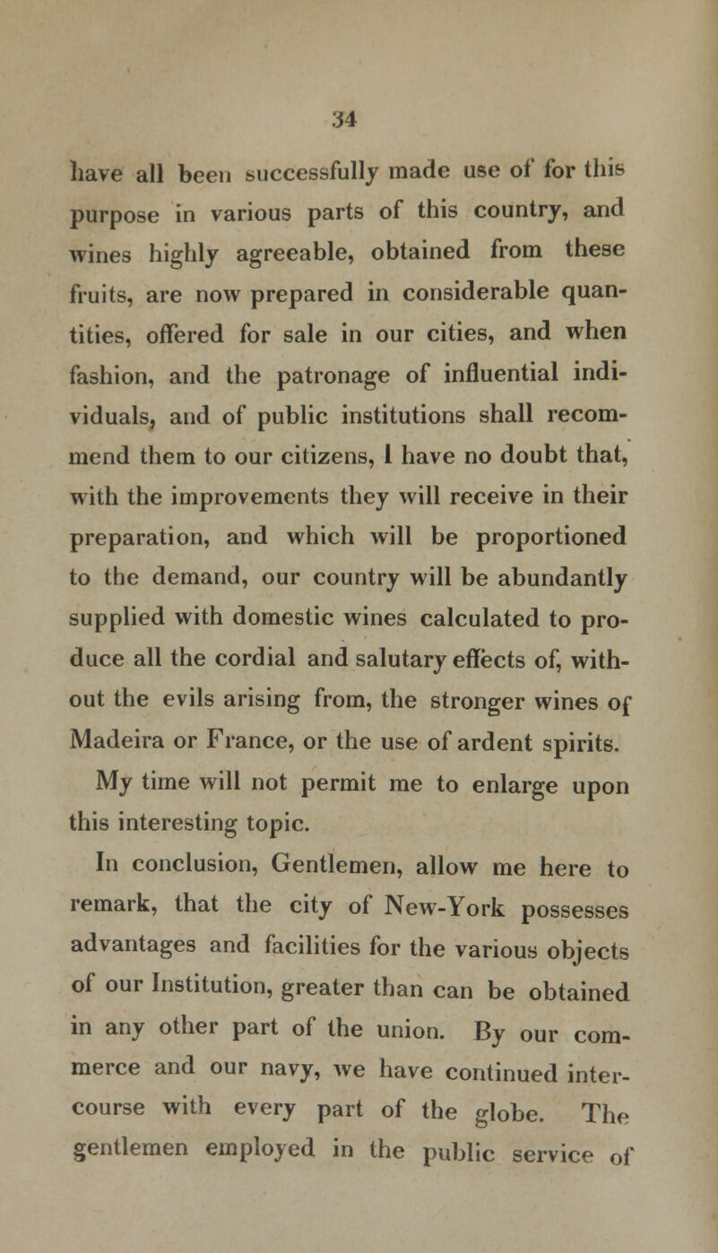 have all been successfully made use of for this purpose in various parts of this country, and wines highly agreeable, obtained from these fruits, are now prepared in considerable quan- tities, offered for sale in our cities, and when fashion, and the patronage of influential indi- viduals, and of public institutions shall recom- mend them to our citizens, I have no doubt that, with the improvements they will receive in their preparation, and which will be proportioned to the demand, our country will be abundantly supplied with domestic wines calculated to pro- duce all the cordial and salutary effects of, with- out the evils arising from, the stronger wines of Madeira or France, or the use of ardent spirits. My time will not permit me to enlarge upon this interesting topic. In conclusion, Gentlemen, allow me here to remark, that the city of New-York possesses advantages and facilities for the various objects of our Institution, greater than can be obtained in any other part of the union. By our com- merce and our navy, we have continued inter- course with every part of the globe. The gentlemen employed in the public service of