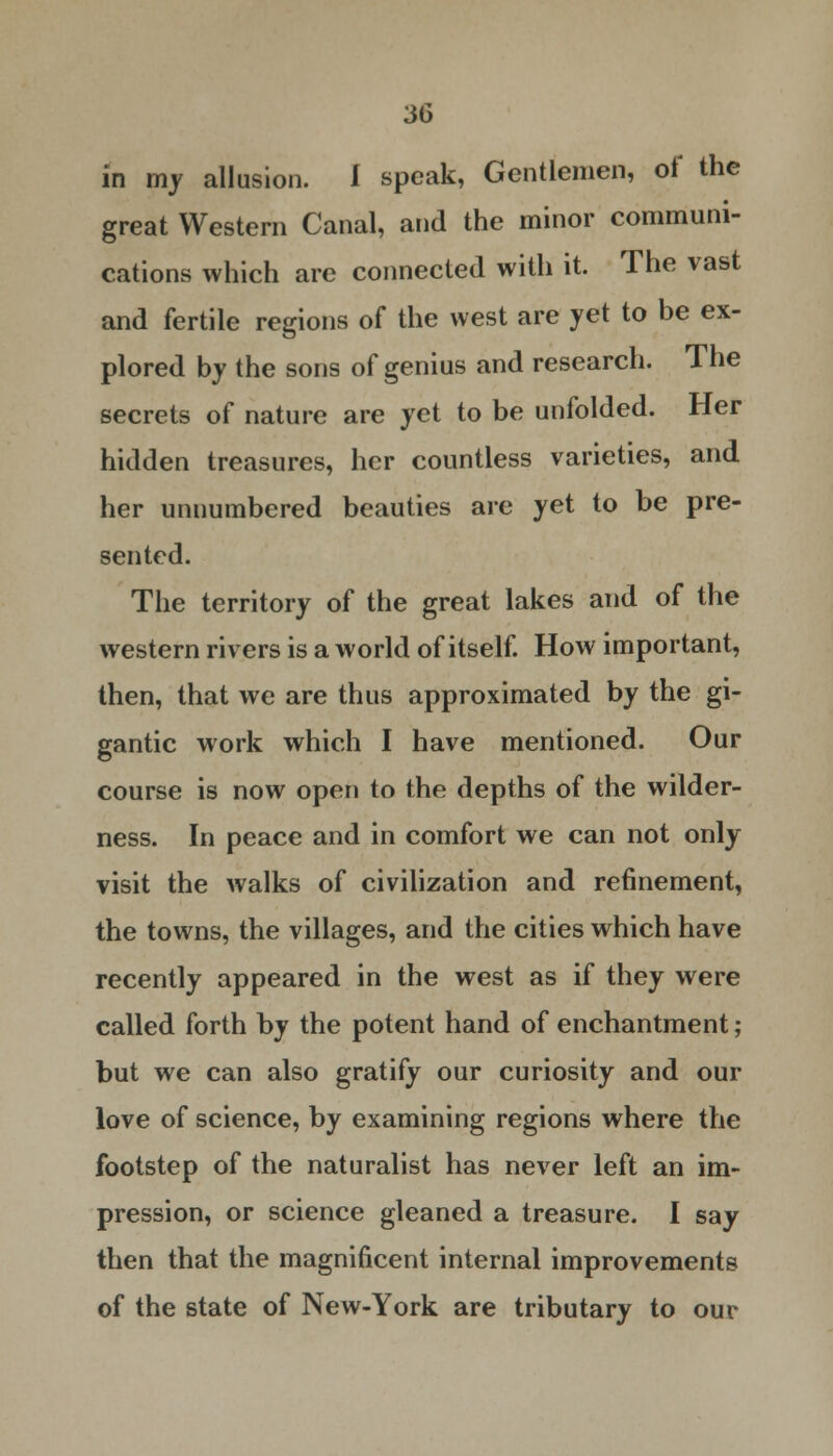 in my allusion. I speak, Gentlemen, of the great Western Canal, and the minor communi- cations which are connected with it. The vast and fertile regions of the west are yet to be ex- plored by the sons of genius and research. The secrets of nature are yet to be unfolded. Her hidden treasures, her countless varieties, and her unnumbered beauties are yet to be pre- sented. The territory of the great lakes and of the western rivers is a world of itself. How important, then, that we are thus approximated by the gi- gantic work which I have mentioned. Our course is now open to the depths of the wilder- ness. In peace and in comfort we can not only visit the walks of civilization and refinement, the towns, the villages, and the cities which have recently appeared in the west as if they were called forth by the potent hand of enchantment; but we can also gratify our curiosity and our love of science, by examining regions where the footstep of the naturalist has never left an im- pression, or science gleaned a treasure. I say then that the magnificent internal improvements of the state of New-York are tributary to our