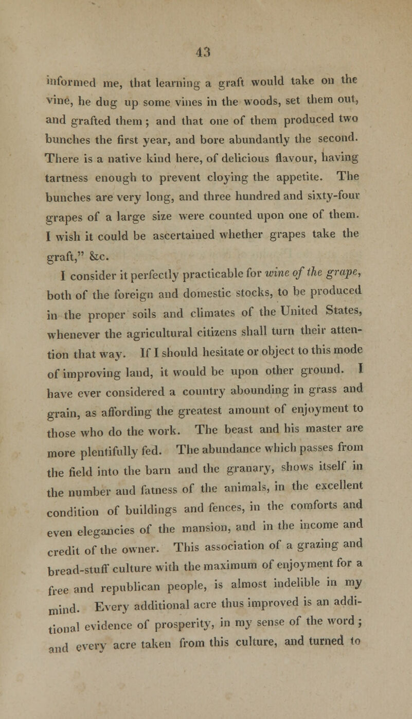 informed me, that learning a graft would take on the vine, he dug up some vines in the woods, set them out, and grafted them; and that one of them produced two bunches the first year, and bore abundantly the second. There is a native kind here, of delicious flavour, having tartness enough to prevent cloying the appetite. The bunches are very long, and three hundred and sixty-four grapes of a large size were counted upon one of them. I wish it could be ascertained whether grapes take the graft, &cc. I consider it perfectly practicable for wine of the grape, both of the foreign and domestic stocks, to be produced in the proper soils and climates of the United States, whenever the agricultural citizens shall turn their atten- tion that way. If I should hesitate or object to this mode of improving land, it would be upon other ground. I have ever considered a country abounding in grass and grain, as affording the greatest amount of enjoyment to those who do the work. The beast and his master are more plentifully fed. The abundance which passes from the field into the barn and the granary, shows itself in the number and fatness of the animals, in the excellent condition of buildings and fences, in the comforts and even elegancies of the mansion, and in the income and credit of the owner. This association of a grazing and bread-stuff culture with the maximum of enjoyment for a free and republican people, is almost indelible in my mind. Every additional acre thus improved is an addi- tional evidence of prosperity, in my sense of the word ; and every acre taken from this culture, and turned to