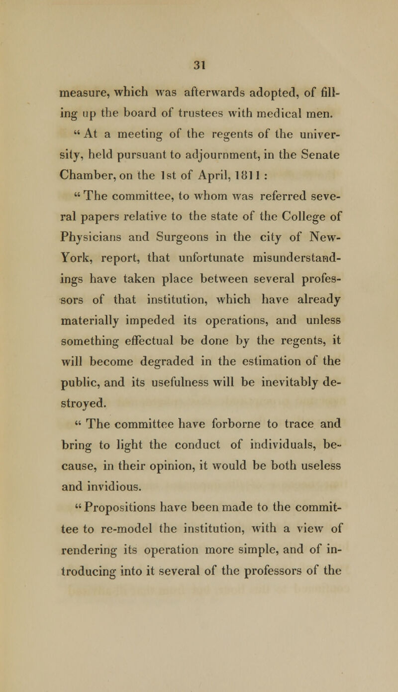 measure, which was afterwards adopted, of fill- ing up the board of trustees with medical men.  At a meeting of the regents of the univer- sity, held pursuant to adjournment, in the Senate Chamber, on the 1st of April, 1811 :  The committee, to whom was referred seve- ral papers relative to the state of the College of Physicians and Surgeons in the city of New- York, report, that unfortunate misunderstand- ings have taken place between several profes- sors of that institution, which have already materially impeded its operations, and unless something effectual be done by the regents, it will become degraded in the estimation of the public, and its usefulness will be inevitably de- stroved.  The committee have forborne to trace and bring to light the conduct of individuals, be- cause, in their opinion, it would be both useless and invidious.  Propositions have been made to the commit- tee to re-model the institution, with a view of rendering its operation more simple, and of in- troducing into it several of the professors of the