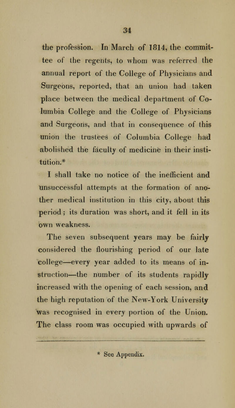 the profession. In March of 1814, the commit- tee of the regents, to whom was referred the annual report of the College of Physicians and Surgeons, reported, that an union had taken place between the medical department of Co- lumbia College and the College of Physicians and Surgeons, and that in consequence of this union the trustees of Columbia College had abolished the faculty of medicine in their insti- tution.* I shall take no notice of the inefficient and Unsuccessful attempts at the formation of ano- ther medical institution in this city, about this period; its duration was short, and it fell in its own weakness. The seven subsequent years may be fairly considered the flourishing period of our late college—every year added to its means of in- struction—the number of its students rapidly increased with the opening of each session, and the high reputation of the New-York University Was recognised in every portion of the Union. The class room was occupied with upwards of