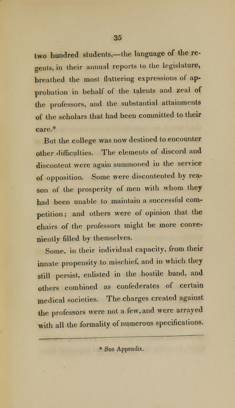 two hundred students,—the language of the re- gents, in their annual reports to the legislature, breathed the most flattering expressions of ap- probation in behalf of the talents and zeal of the professors, and the substantial attainments of the scholars that had been committed to their care.* But the college was now destined to encounter other difficulties. The elements of discord and discontent were again summoned in the service of opposition. Some were discontented by rea- son of the prosperity of men with whom they had been unable to maintain a successful com- petition ; and others were of opinion that the chairs of the professors might be more conve- niently filled by themselves. Some, in their individual capacity, from their innate propensity to mischief, and in which they still persist, enlisted in the hostile band, and others combined as confederates of certain medical societies. The charges created against the professors were not a few, and were arrayed with all the formality of numerous specifications.