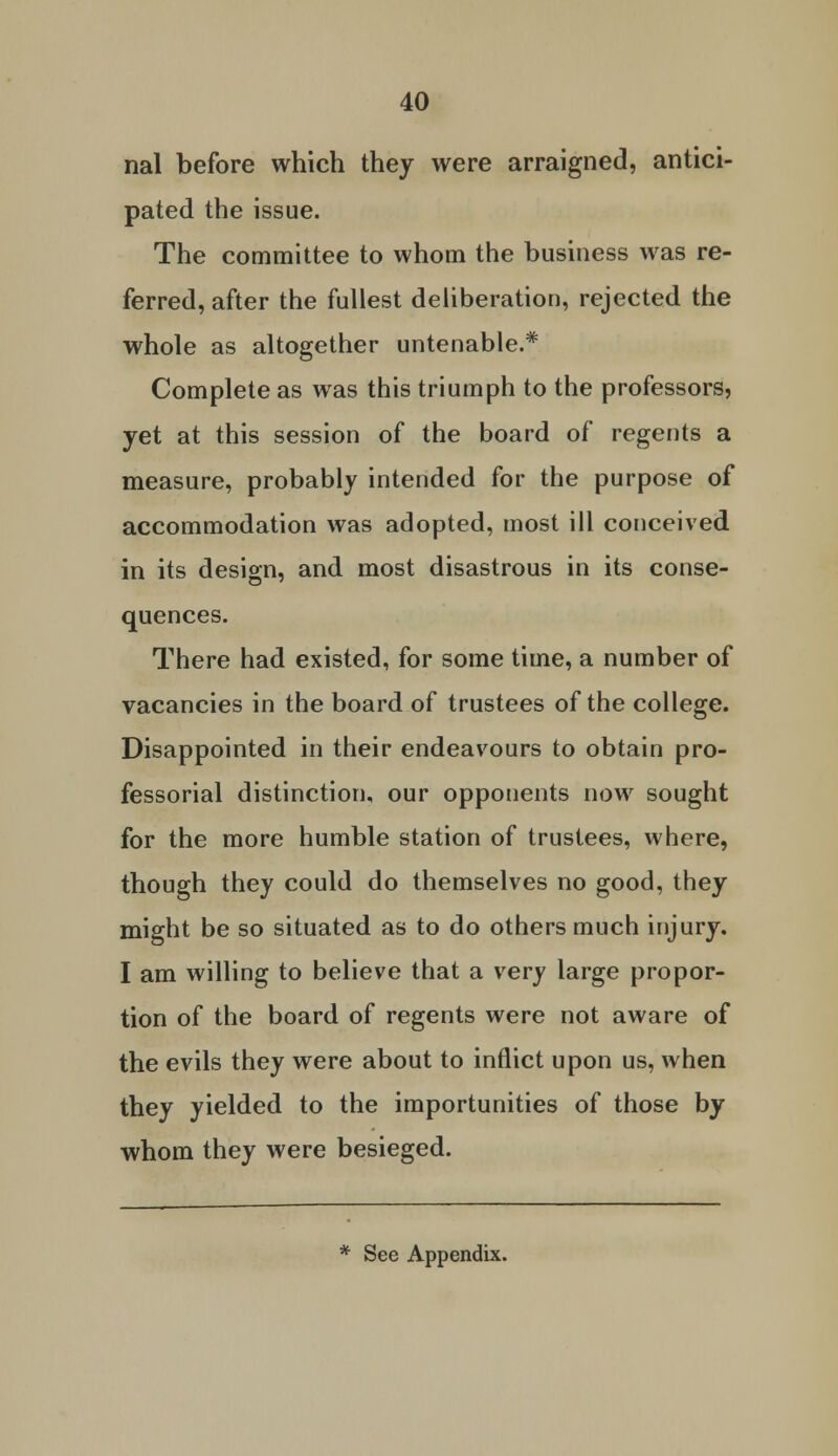 nal before which they were arraigned, antici- pated the issue. The committee to whom the business was re- ferred, after the fullest deliberation, rejected the whole as altogether untenable.* Complete as was this triumph to the professors, yet at this session of the board of regents a measure, probably intended for the purpose of accommodation was adopted, most ill conceived in its design, and most disastrous in its conse- quences. There had existed, for some time, a number of vacancies in the board of trustees of the college. Disappointed in their endeavours to obtain pro- fessorial distinction, our opponents now sought for the more humble station of trustees, where, though they could do themselves no good, they might be so situated as to do others much injury. I am willing to believe that a very large propor- tion of the board of regents were not aware of the evils they were about to inflict upon us, when they yielded to the importunities of those by whom they were besieged.