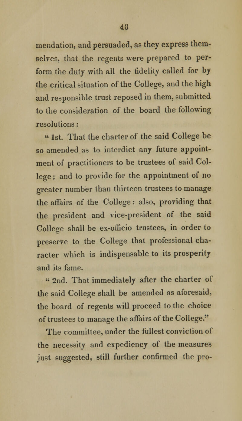 43 mendation, and persuaded, as they express them- selves, that the regents were prepared to per- form the duty with all the fidelity called for by the critical situation of the College, and the high and responsible trust reposed in them, submitted to the consideration of the board the following resolutions: « 1st. That the charter of the said College be so amended as to interdict any future appoint- ment of practitioners to be trustees of said Col- lege ; and to provide for the appointment of no greater number than thirteen trustees to manage the affairs of the College: also, providing that the president and vice-president of the said College shall be ex-officio trustees, in order to preserve to the College that professional cha- racter which is indispensable to its prosperity and its fame.  2nd. That immediately after the charter of the said College shall be amended as aforesaid, the board of regents will proceed to the choice of trustees to manage the affairs of the College. The committee, under the fullest conviction of the necessity and expediency of the measures just suggested, still further confirmed the pro-