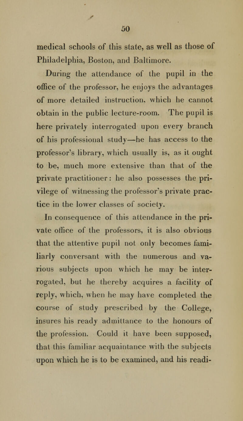 medical schools of this state, as well as those of Philadelphia, Boston, and Baltimore. During the attendance of the pupil in the office of the professor, he enjoys the advantages of more detailed instruction, which he cannot obtain in the public lecture-room. The pupil is here privately interrogated upon every branch of his professional study—he has access to the professor's library, which usually is, as it ought to be, much more extensive than that of the private practitioner: he also possesses the pri- vilege of witnessing the professor's private prac- tice in the lower classes of society. In consequence of this attendance in the pri- vate office of the professors, it is also obvious that the attentive pupil not only becomes fami- liarly conversant with the numerous and va- rious subjects upon which he may be inter- rogated, but he thereby acquires a facility of reply, which, when he may have completed the course of study prescribed by the College, insures his ready admittance to the honours of the profession. Could it have been supposed, that this familiar acquaintance with the subjects upon which he is to be examined, and his readi-