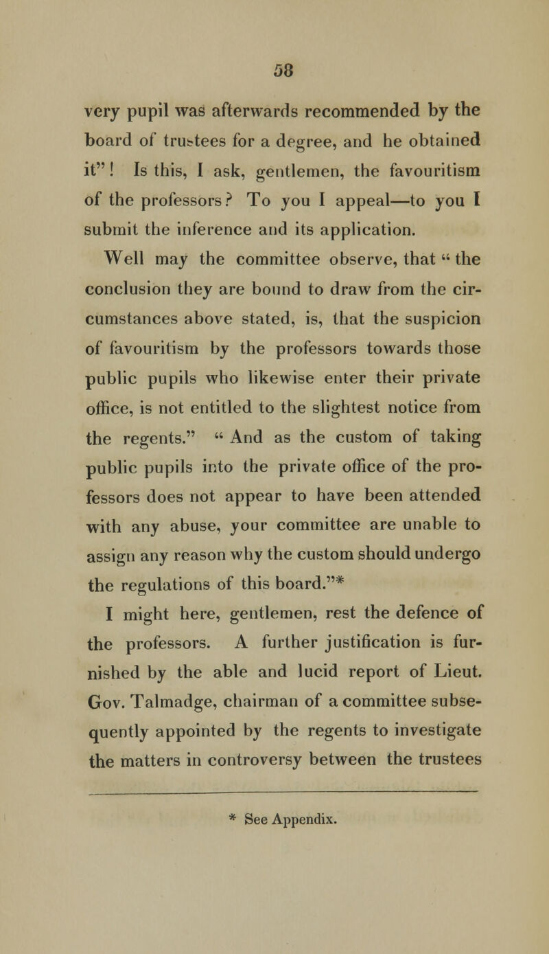 very pupil was afterwards recommended by the board of trustees for a degree, and he obtained it! Is this, I ask, gentlemen, the favouritism of the professors ? To you I appeal—to you I submit the inference and its application. Well may the committee observe, that  the conclusion they are bound to draw from the cir- cumstances above stated, is, that the suspicion of favouritism by the professors towards those public pupils who likewise enter their private office, is not entitled to the slightest notice from the regents.  And as the custom of taking public pupils into the private office of the pro- fessors does not appear to have been attended with any abuse, your committee are unable to assign any reason why the custom should undergo the regulations of this board.* I might here, gentlemen, rest the defence of the professors. A further justification is fur- nished by the able and lucid report of Lieut. Gov. Talmadge, chairman of a committee subse- quently appointed by the regents to investigate the matters in controversy between the trustees