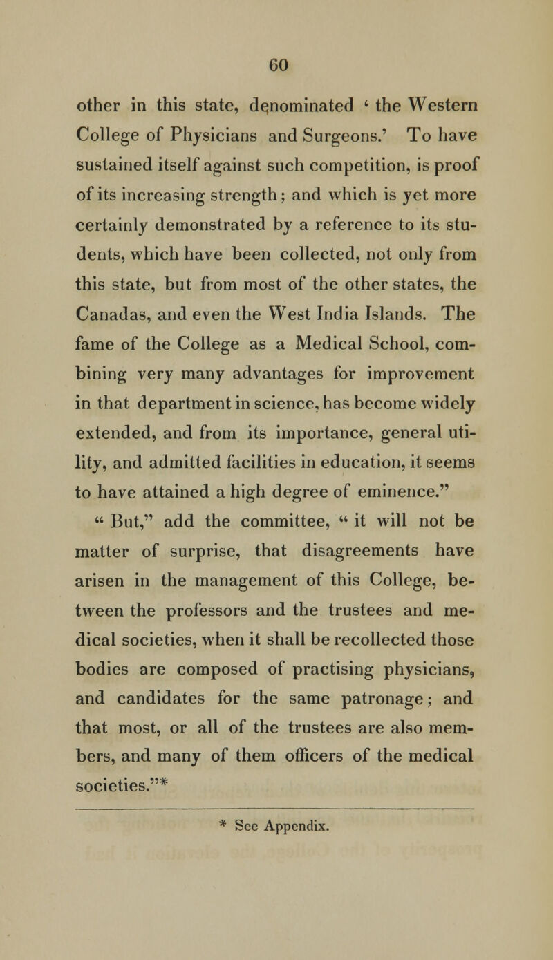 other in this state, denominated ' the Western College of Physicians and Surgeons.' To have sustained itself against such competition, is proof of its increasing strength; and which is yet more certainly demonstrated by a reference to its stu- dents, which have been collected, not only from this state, but from most of the other states, the Canadas, and even the West India Islands. The fame of the College as a Medical School, com- bining very many advantages for improvement in that department in science, has become widely extended, and from its importance, general uti- lity, and admitted facilities in education, it seems to have attained a high degree of eminence.  But, add the committee,  it will not be matter of surprise, that disagreements have arisen in the management of this College, be- tween the professors and the trustees and me- dical societies, when it shall be recollected those bodies are composed of practising physicians, and candidates for the same patronage; and that most, or all of the trustees are also mem- bers, and many of them officers of the medical societies.*