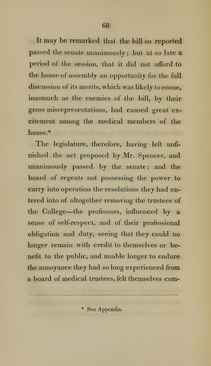 It may be remarked that the bill so reported passed the senate unanimously ; but at so late a period of the session, that it did not afford to the house of assembly an opportunity for the full discussion of its merits, which was likely to ensue, inasmuch as the enemies of the bill, by their gross misrepresentations, had caused great ex- citement among the medical members of the house.* The legislature, therefore, having left unfi- nished the act proposed by Mr. Spencer, and unanimously passed by the senate; and the board of regents not possessing the power to carry into operation the resolutions they had en- tered into of altogether removing the trustees of the College—the professors, influenced by a sense of self-respect, and of their professional obligation and duty, seeing that they could no longer remain with credit to themselves or be- nefit to the public, and unable longer to endure the annoyance they had so long experienced from a board of medical trustees, felt themselves com-