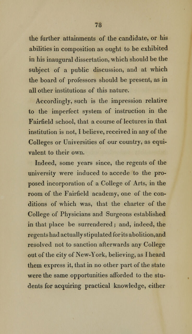 the further attainments of the candidate, or his abilities in composition as ought to be exhibited in his inaugural dissertation, which should be the subject of a public discussion, and at which the board of professors should be present, as in all other institutions of this nature. Accordingly, such is the impression relative to the imperfect system of instruction in the Fairfield school, that a course of lectures in that institution is not, I believe, received in any of the Colleges or Universities of our country, as equi- valent to their own. Indeed, some years since, the regents of the university were induced to accede to the pro- posed incorporation of a College of Arts, in the room of the Fairfield academy, one of the con- ditions of which was, that the charter of the College of Physicians and Surgeons established in that place be surrendered; and, indeed, the regents had actually stipulated for its abolition,and resolved not to sanction afterwards any College out of the city of New-York, believing, as I heard them express it, that in no other part of the state were the same opportunities afforded to the stu- dents for acquiring practical knowledge, either