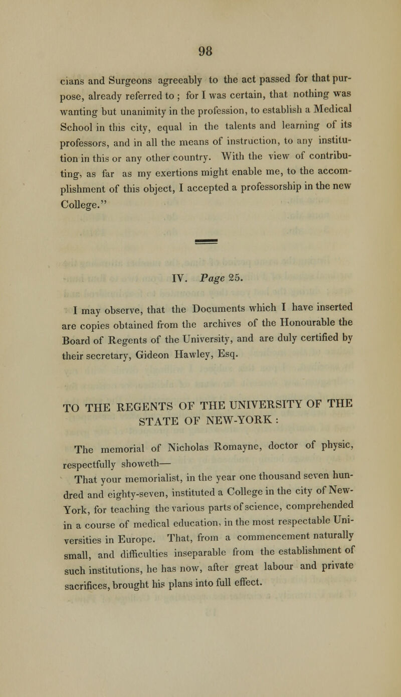 cians and Surgeons agreeably to the act passed for that pur- pose, already referred to ; for I was certain, that nothing was wanting but unanimity in the profession, to establish a Medical School in this city, equal in the talents and learning of its professors, and in all the means of instruction, to any institu- tion in this or any other country. With the view of contribu- ting, as far as my exertions might enable me, to the accom- plishment of this object, I accepted a professorship in the new College. IV. Page 25. I may observe, that the Documents which I have inserted are copies obtained from the archives of the Honourable the Board of Regents of the University, and are duly certified by their secretary, Gideon Hawley, Esq. TO THE REGENTS OF THE UNIVERSITY OF THE STATE OF NEW-YORK : The memorial of Nicholas Romayne, doctor of physic, respectfully showeth— That your memorialist, in the year one thousand seven hun- dred and eighty-seven, instituted a College in the city of New- York, for teaching the various parts of science, comprehended in a course of medical education, in the most respectable Uni- versities in Europe. That, from a commencement naturally small, and difficulties inseparable from the establishment of such institutions, he has now, after great labour and private sacrifices, brought his plans into full effect.