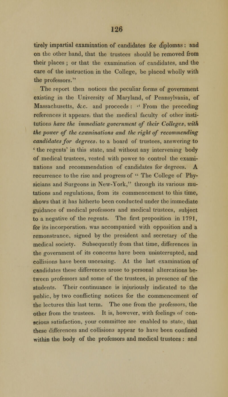 tirely impartial examination of candidates for diplomas : and on the other hand, that the trustees should be removed from their places ; or that the examination of candidates, and the care of the instruction in the College, be placed wholly with the professors. The report then notices the peculiar forms of government existing in the University of Maryland, of Pennsylvania, of Massachusetts, &c. and proceeds :  From the preceding references it appears, that the medical faculty of other insti- tutions have the immediate government of their Colleges, with the power of the examinations and the right of recommending candidates for degrees, to a board of trustees, answering to ' the regents' in this state, and without any intervening body of medical trustees, vested with power to control the exami- nations and recommendation of candidates for degrees. A recurrence to the rise and progress of  The College of Phy- sicians and Surgeons in New-York, through its various mu- tations and regulations, from its commencement to this time, shows that it has hitherto been conducted under the immediate guidance of medical professors and medical trustees, subject to a negative of the regents. The first proposition in 1791, for its incorporation, was accompanied with opposition and a remonstrance, signed by the president and secretary of the medical society. Subsequently from that time, differences in the government of its concerns have been uninterrupted, and collisions have been unceasing. At the last examination of candidates these differences arose to personal altercations be- tween professors and some of the trustees, in presence of the students. Their continuance is injuriously indicated to the public, by two conflicting notices for the commencement of the lectures this last term. The one from the professors, the other from the trustees. It is, however, with feelings of con- scious satisfaction, your committee are enabled to state, that these differences and collisions appear to have been confined within the body of the professors and medical trustees : and