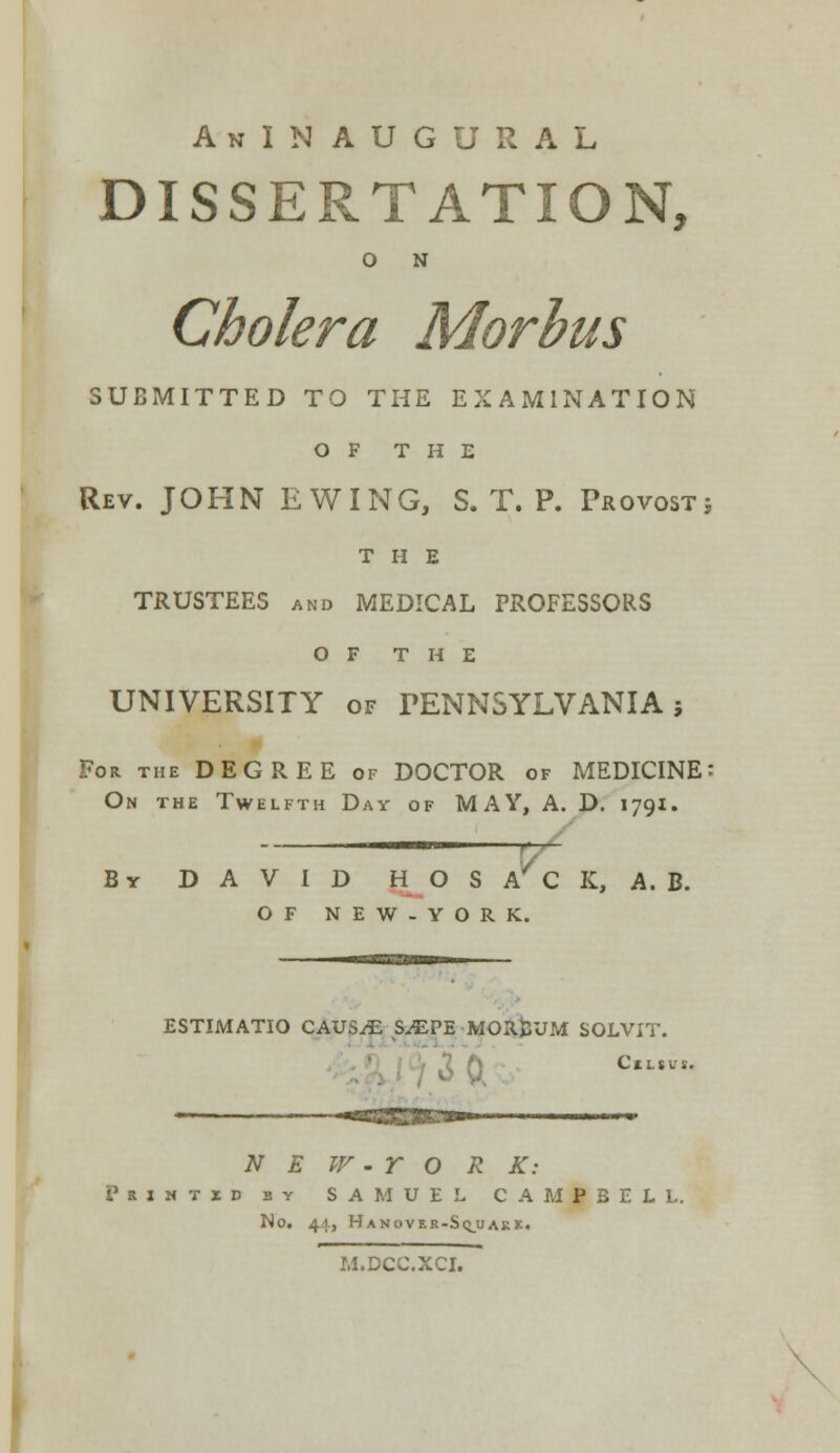 AnINAUGURAL DISSERTATION, O N Cholera Morbus SUBMITTED TO THE EXAMINATION OF THE Rev. JOHN E WING, S. T. P. Provostj THE TRUSTEES and MEDICAL PROFESSORS OF THE UNIVERSITY of PENNSYLVANIA; For the DEGREE of DOCTOR of MEDICINE: On the Twelfth Day of MAY, A. D. 1791. II m. , , By DAVID HOS A/ C K, A. B. OF NEW-YORK. ESTIMATIO CAUSAE S^EPE MORjiUM SOLVIT. 3 0v Cium. N E W - r O R K: Prxhtid by SAMUEL CAMPBELL. No. 44, Hanovir-S<j_uaki. M.DCC.XCI. I