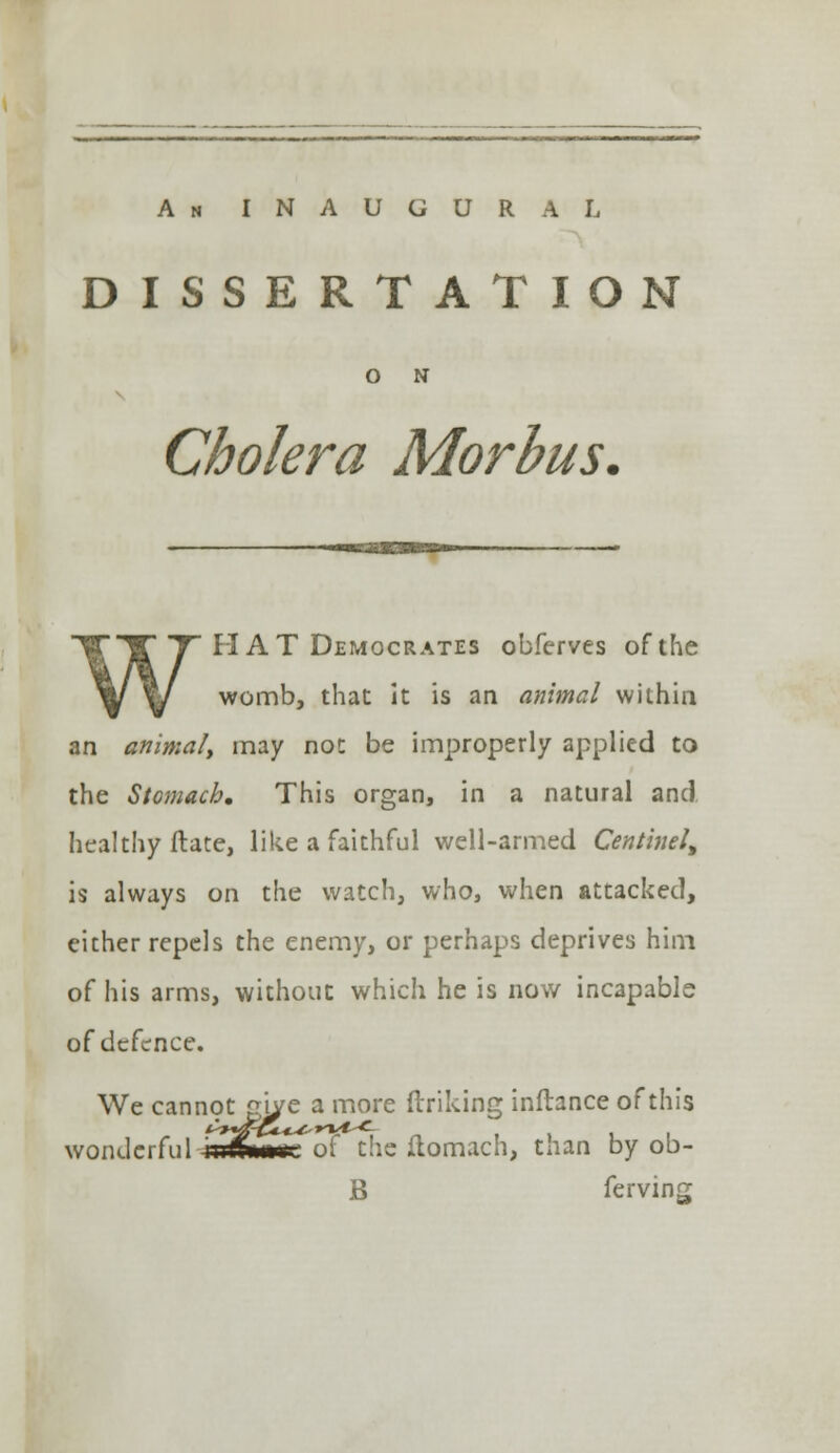 An INAUGURAL DISSERTATION O N Cholera Morbus, WH AT Democrates obferves of the womb, that it is an animal within an animal, may not be improperly applied to the Stomach, This organ, in a natural and healthy ftate, like a faithful well-armed Centinel, is always on the watch, who, when attacked, eicher repels the enemy, or perhaps deprives him of his arms, without which he is now incapable of defence. We cannot z'lje a more ftriking inftance of this e cannot gi/e wonderful iiirU»i. of the ftomach, than by ob- B ferving