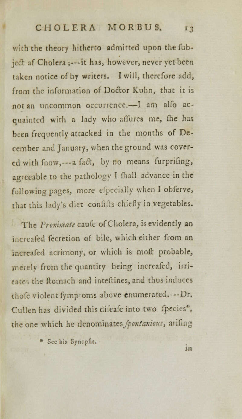 with the theory hitherto admitted upon the Tub- \t6t af Cholera ;---it has, however, never yet been taken notice of by writers. I will, therefore add, from the information of Doctor Kuhn, that it is not an uncommon occurrence.—I am alfo ac- quainted with a lady who allures me, fhe has b^en frequently attacked in the months of De- cember and January, when the ground v/as cover- ed with fnow,—a fact, by no means furprifing, ag;eeable to the pathology I fhall advance in the following pages, more eipecially when I obferve, that this lady's diet confiils chiefly in vegetables. The Proximate caufe of Cholera, is evidently an increafed fecretion of bile, which either from an increafed acrimony, or which is molt probable, merely from the quantity being increafed, irri- tate j the ftomach and interlines, and thus induces ihoie violent fympoms above cnumerared. --Dr. Cullen has divided this difeafe into two fjpecies*, the one which he denominates fpoK!a?iicu, arifing * Sec his Synopfis. in